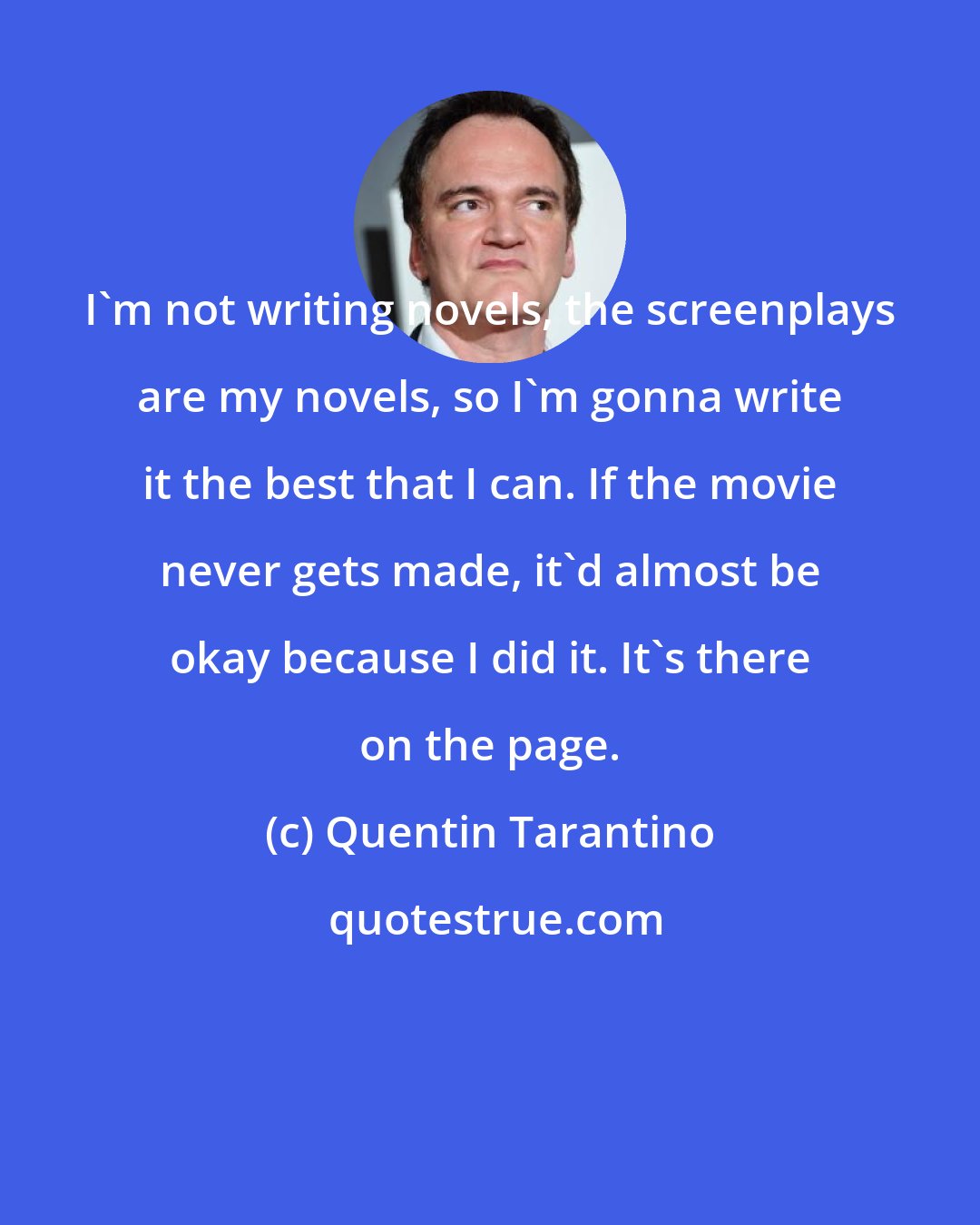 Quentin Tarantino: I'm not writing novels, the screenplays are my novels, so I'm gonna write it the best that I can. If the movie never gets made, it'd almost be okay because I did it. It's there on the page.