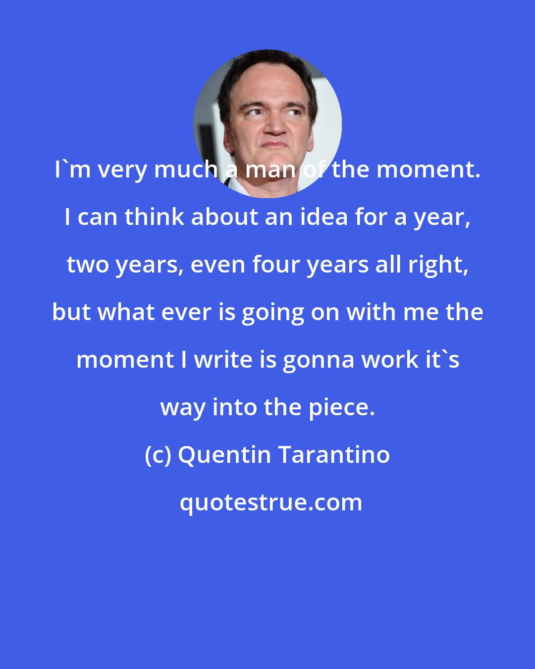 Quentin Tarantino: I'm very much a man of the moment. I can think about an idea for a year, two years, even four years all right, but what ever is going on with me the moment I write is gonna work it's way into the piece.