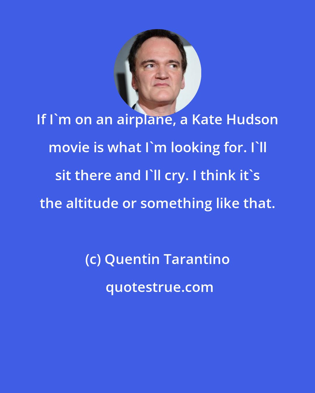 Quentin Tarantino: If I'm on an airplane, a Kate Hudson movie is what I'm looking for. I'll sit there and I'll cry. I think it's the altitude or something like that.