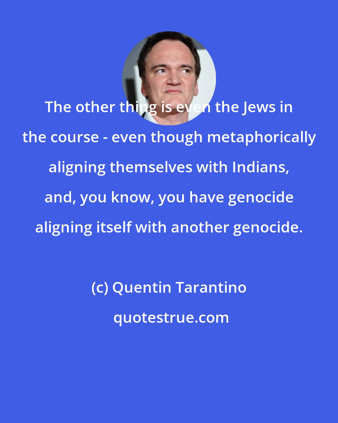 Quentin Tarantino: The other thing is even the Jews in the course - even though metaphorically aligning themselves with Indians, and, you know, you have genocide aligning itself with another genocide.