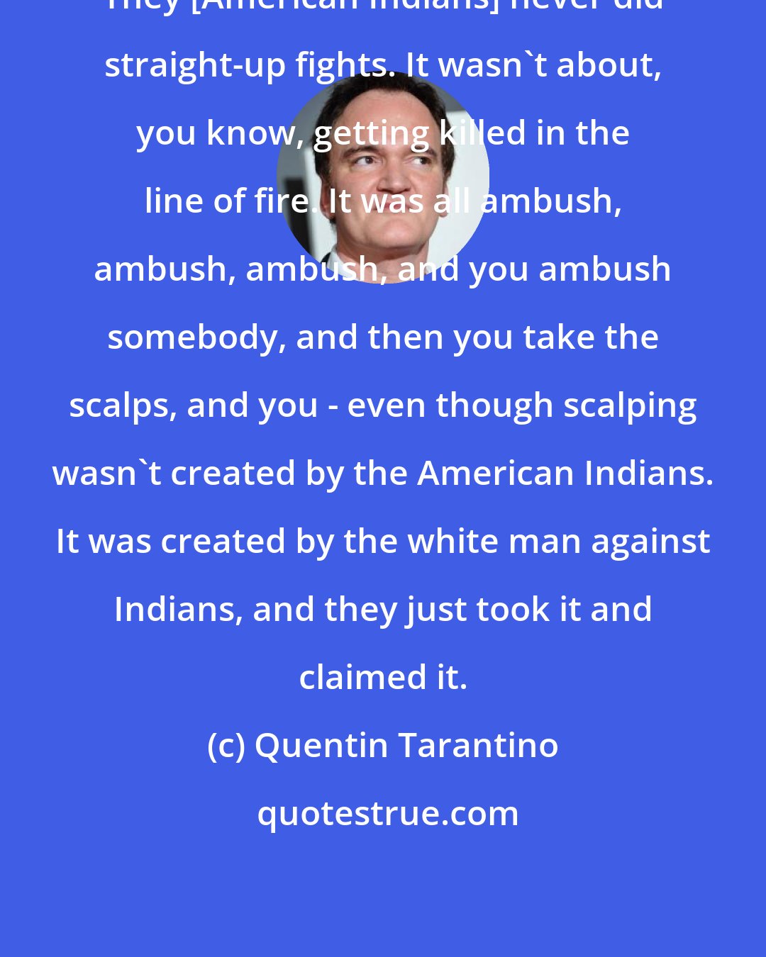 Quentin Tarantino: They [American Indians] never did straight-up fights. It wasn't about, you know, getting killed in the line of fire. It was all ambush, ambush, ambush, and you ambush somebody, and then you take the scalps, and you - even though scalping wasn't created by the American Indians. It was created by the white man against Indians, and they just took it and claimed it.