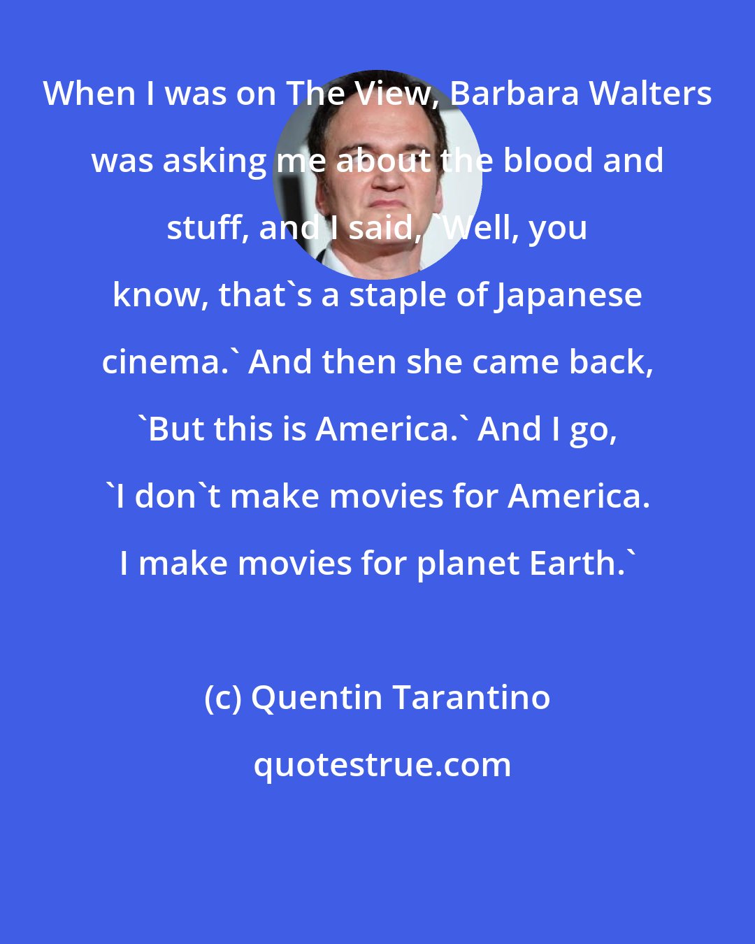 Quentin Tarantino: When I was on The View, Barbara Walters was asking me about the blood and stuff, and I said, 'Well, you know, that's a staple of Japanese cinema.' And then she came back, 'But this is America.' And I go, 'I don't make movies for America. I make movies for planet Earth.'