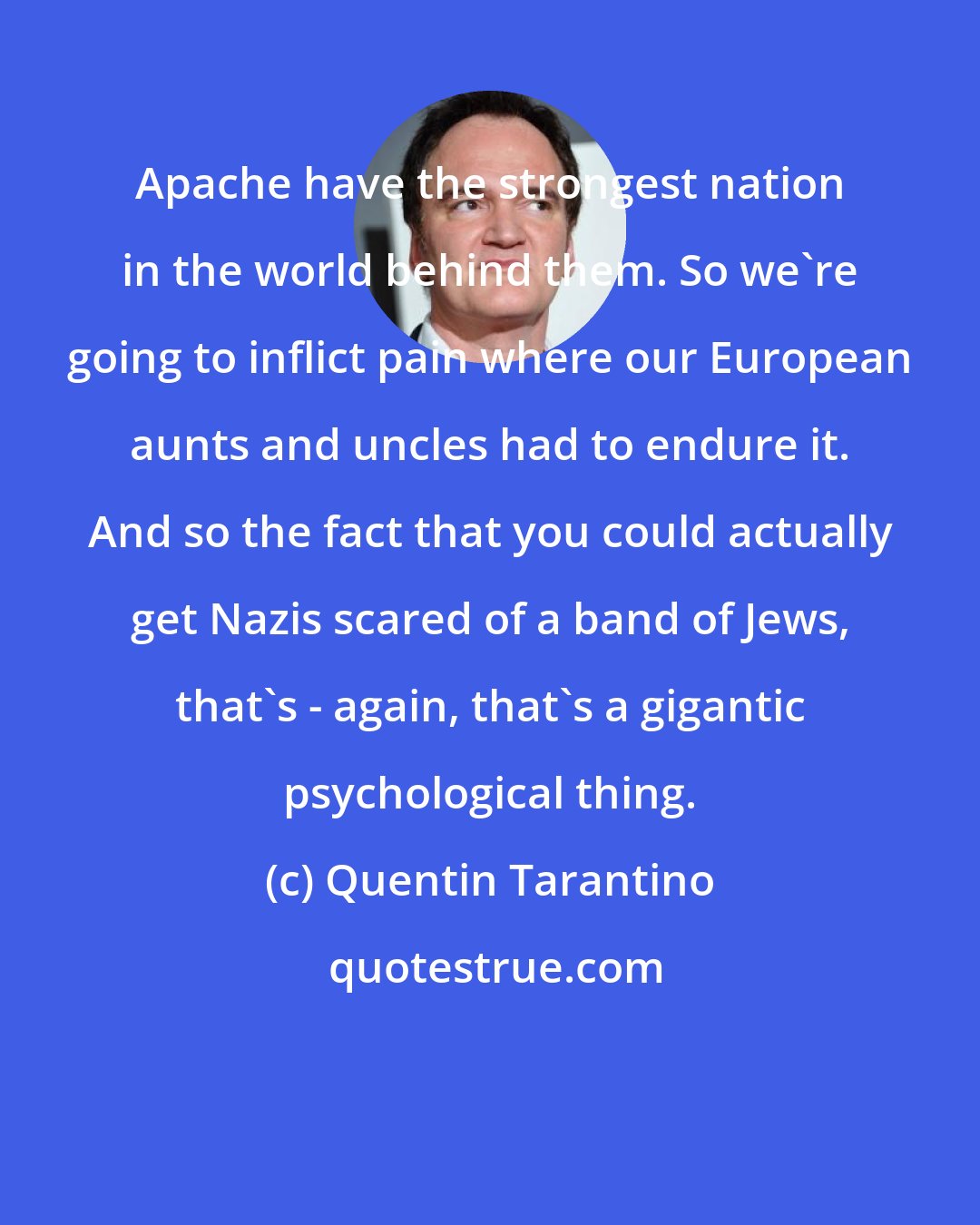 Quentin Tarantino: Apache have the strongest nation in the world behind them. So we're going to inflict pain where our European aunts and uncles had to endure it. And so the fact that you could actually get Nazis scared of a band of Jews, that's - again, that's a gigantic psychological thing.