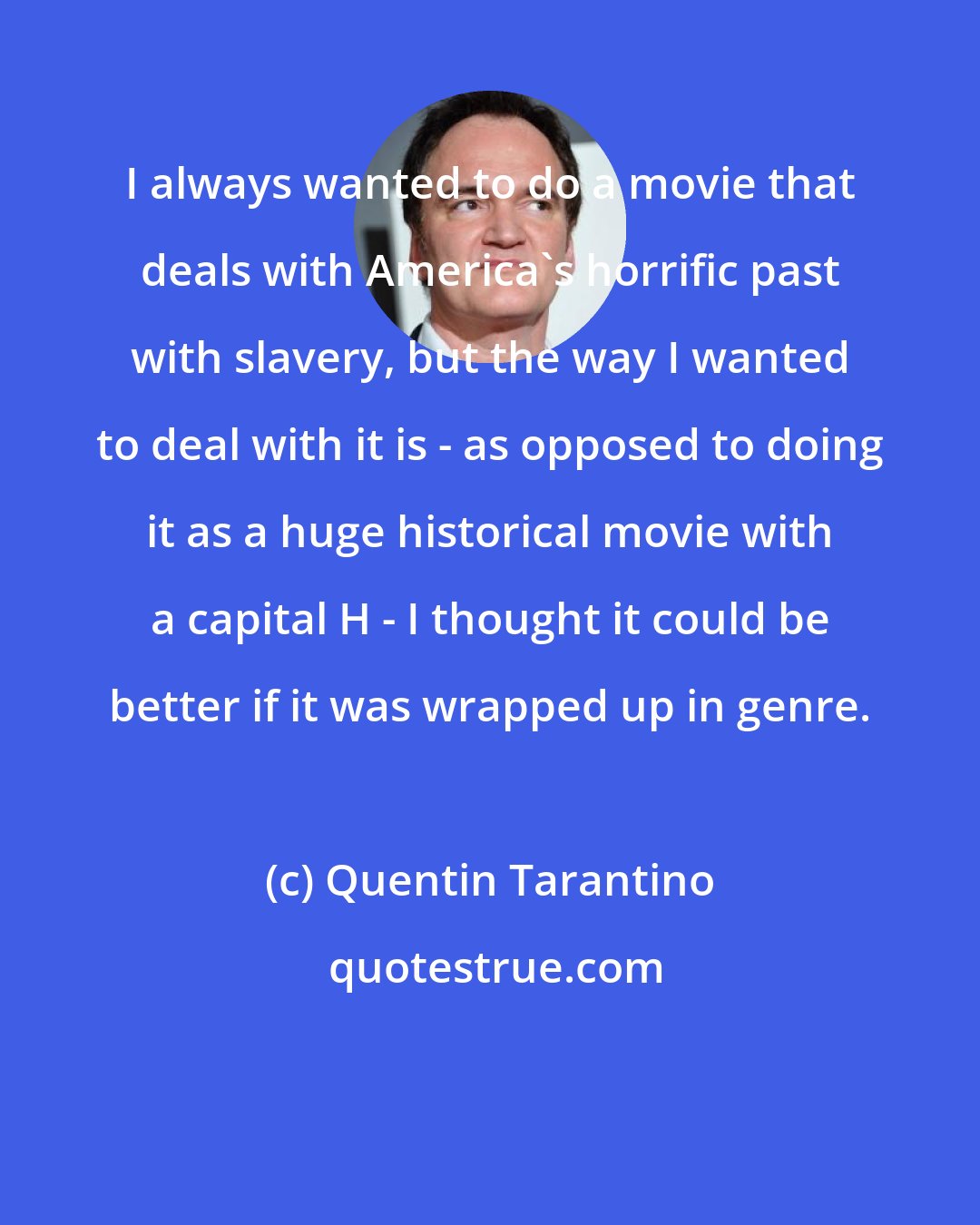 Quentin Tarantino: I always wanted to do a movie that deals with America's horrific past with slavery, but the way I wanted to deal with it is - as opposed to doing it as a huge historical movie with a capital H - I thought it could be better if it was wrapped up in genre.