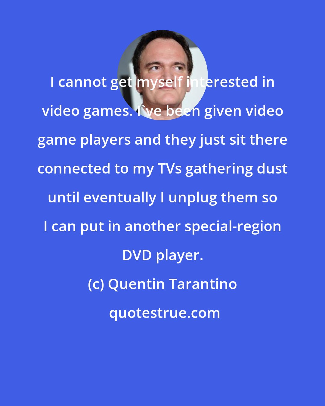 Quentin Tarantino: I cannot get myself interested in video games. I've been given video game players and they just sit there connected to my TVs gathering dust until eventually I unplug them so I can put in another special-region DVD player.