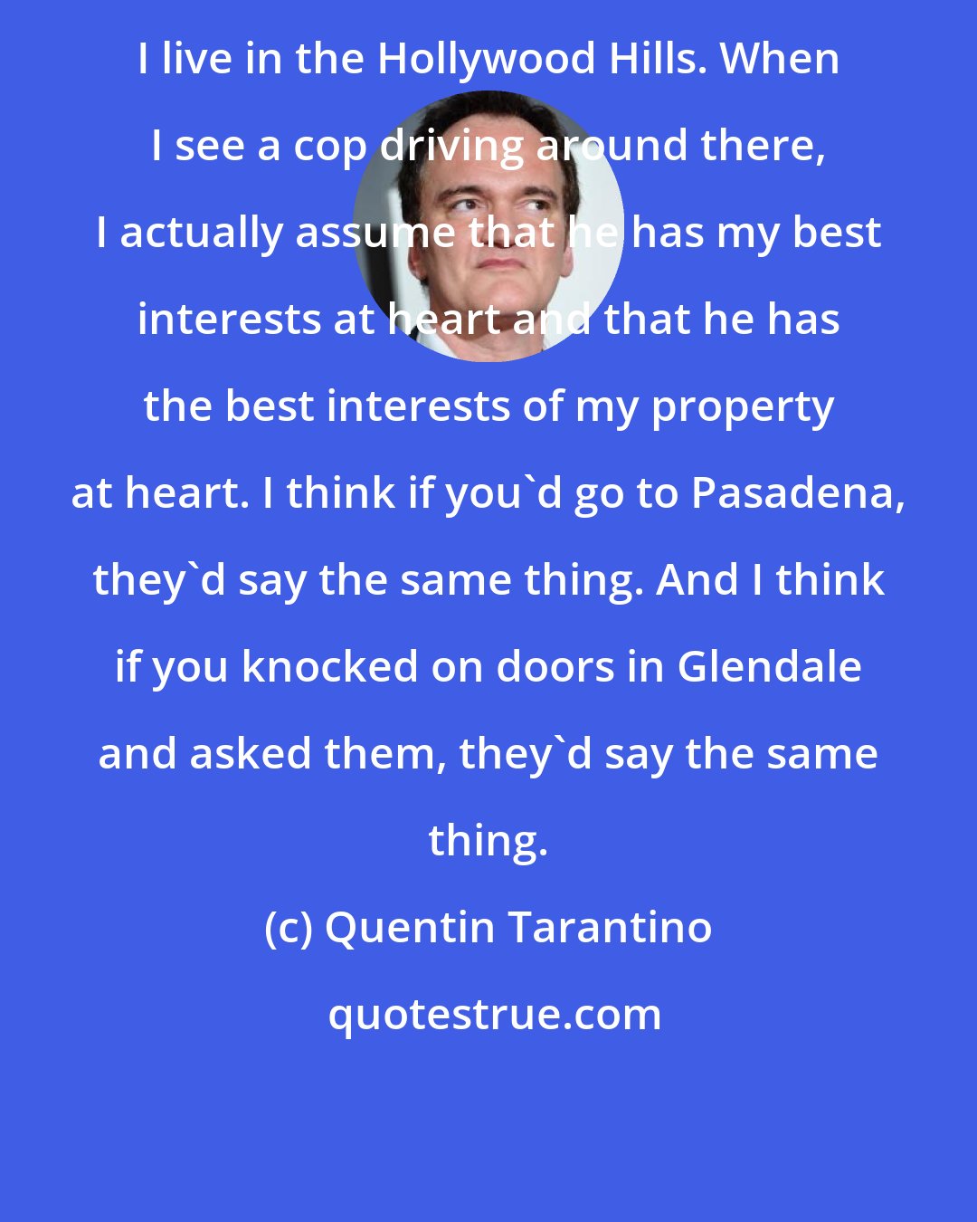 Quentin Tarantino: I live in the Hollywood Hills. When I see a cop driving around there, I actually assume that he has my best interests at heart and that he has the best interests of my property at heart. I think if you'd go to Pasadena, they'd say the same thing. And I think if you knocked on doors in Glendale and asked them, they'd say the same thing.