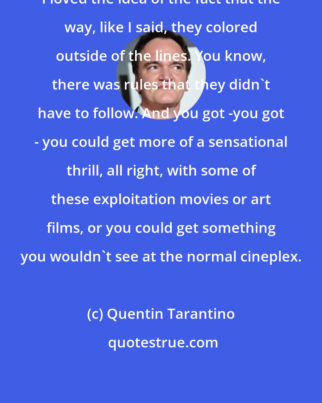 Quentin Tarantino: I loved the idea of the fact that the way, like I said, they colored outside of the lines. You know, there was rules that they didn't have to follow. And you got -you got - you could get more of a sensational thrill, all right, with some of these exploitation movies or art films, or you could get something you wouldn't see at the normal cineplex.