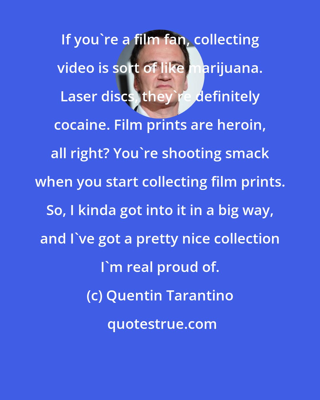 Quentin Tarantino: If you're a film fan, collecting video is sort of like marijuana. Laser discs, they're definitely cocaine. Film prints are heroin, all right? You're shooting smack when you start collecting film prints. So, I kinda got into it in a big way, and I've got a pretty nice collection I'm real proud of.