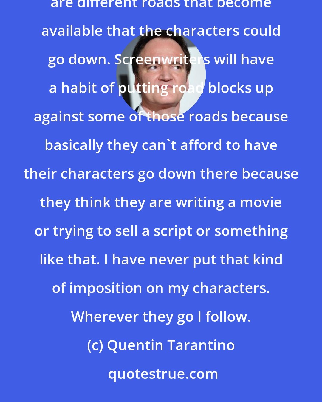 Quentin Tarantino: One of the things when you write, well the way I write, is that you are writing your scenario and there are different roads that become available that the characters could go down. Screenwriters will have a habit of putting road blocks up against some of those roads because basically they can't afford to have their characters go down there because they think they are writing a movie or trying to sell a script or something like that. I have never put that kind of imposition on my characters. Wherever they go I follow.