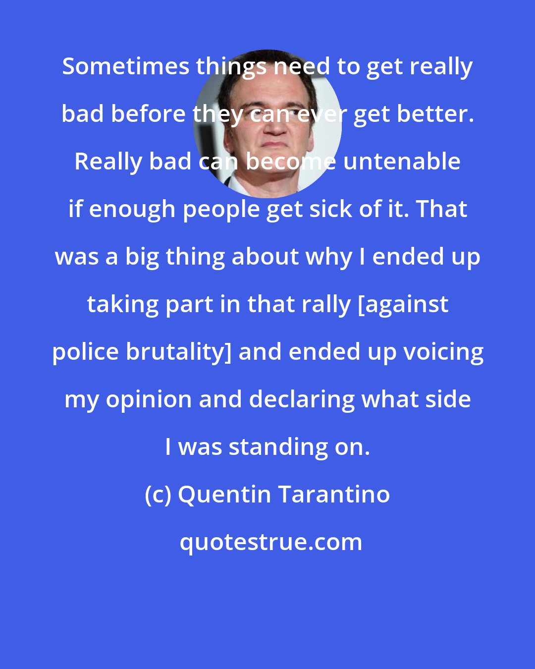 Quentin Tarantino: Sometimes things need to get really bad before they can ever get better. Really bad can become untenable if enough people get sick of it. That was a big thing about why I ended up taking part in that rally [against police brutality] and ended up voicing my opinion and declaring what side I was standing on.
