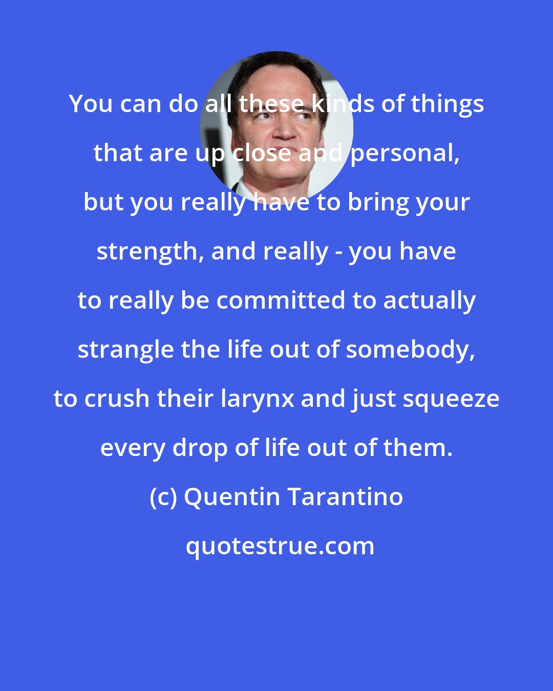 Quentin Tarantino: You can do all these kinds of things that are up close and personal, but you really have to bring your strength, and really - you have to really be committed to actually strangle the life out of somebody, to crush their larynx and just squeeze every drop of life out of them.