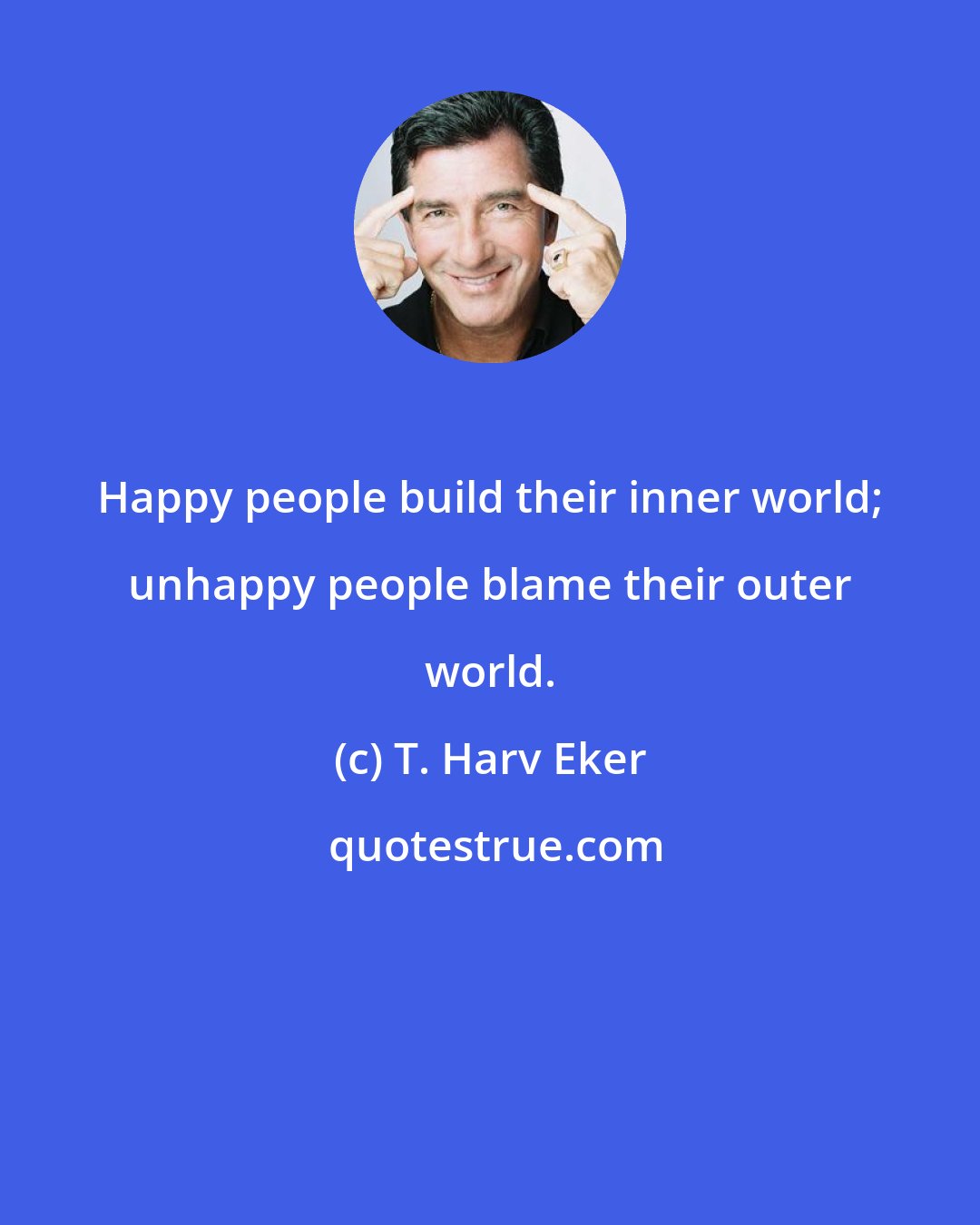 T. Harv Eker: Happy people build their inner world; unhappy people blame their outer world.