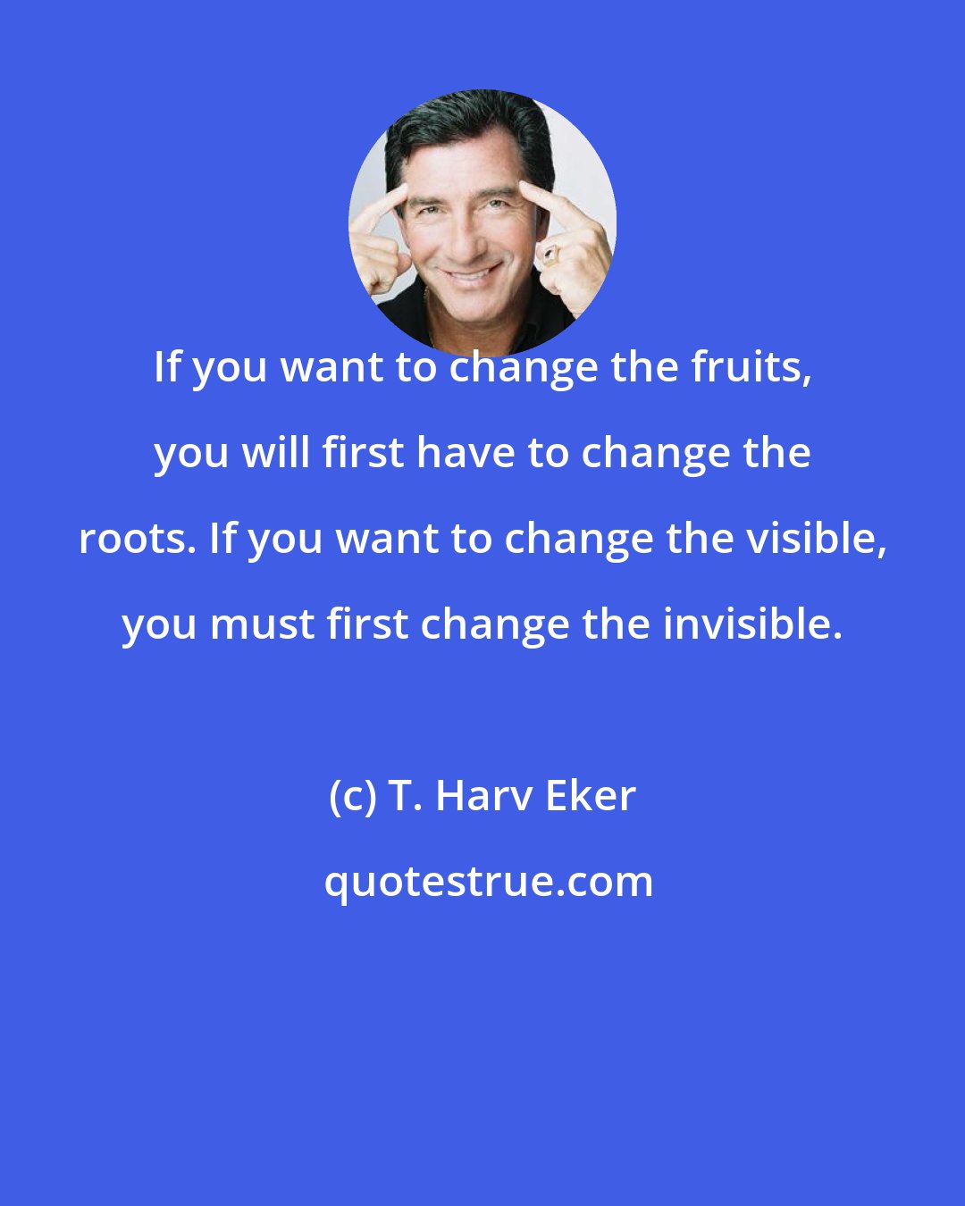 T. Harv Eker: If you want to change the fruits, you will first have to change the roots. If you want to change the visible, you must first change the invisible.