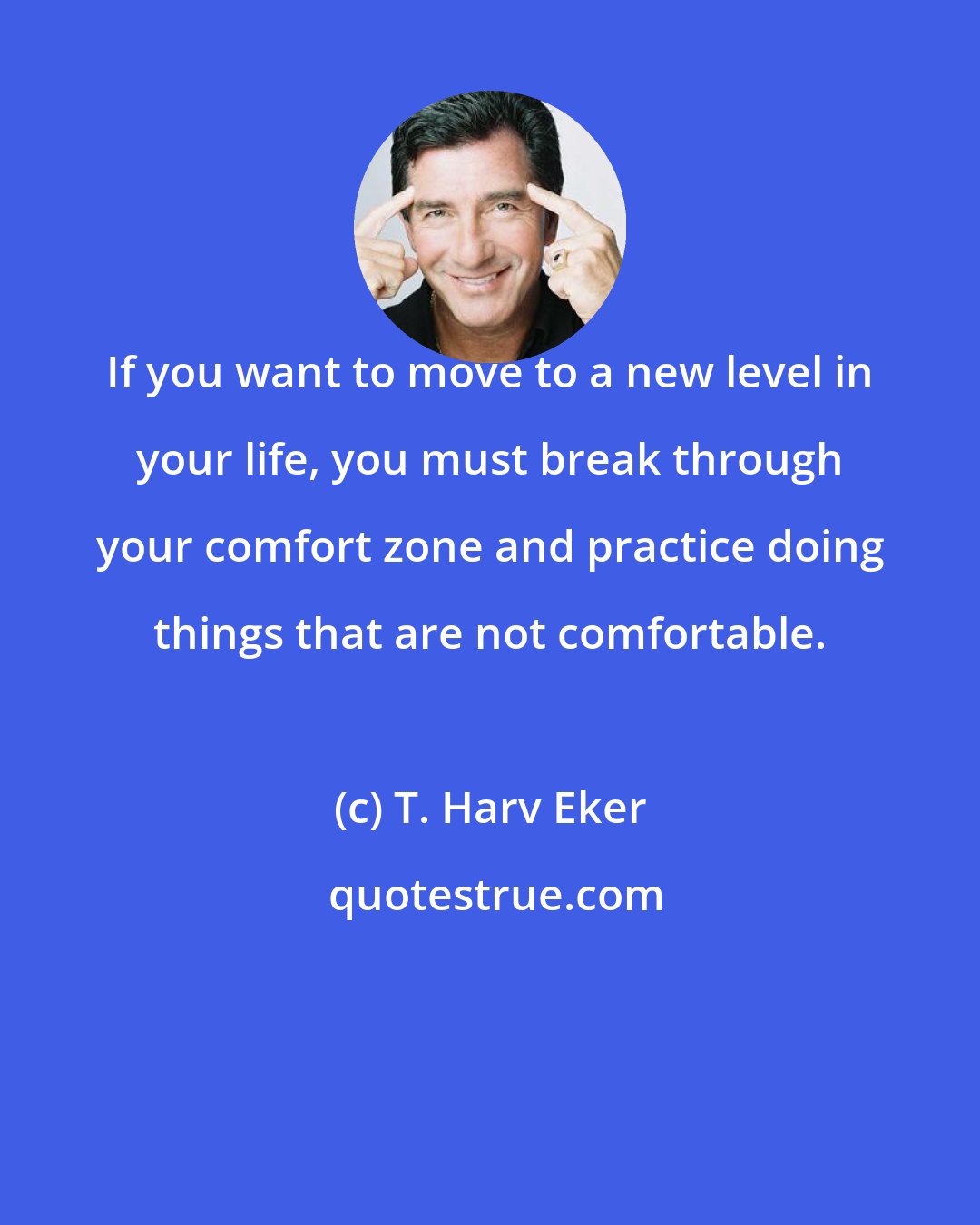T. Harv Eker: If you want to move to a new level in your life, you must break through your comfort zone and practice doing things that are not comfortable.