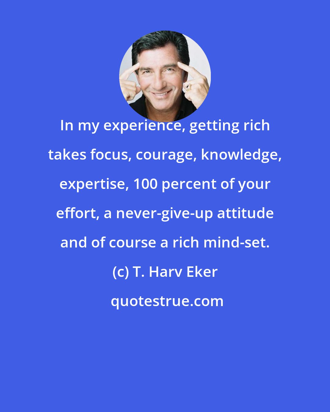 T. Harv Eker: In my experience, getting rich takes focus, courage, knowledge, expertise, 100 percent of your effort, a never-give-up attitude and of course a rich mind-set.