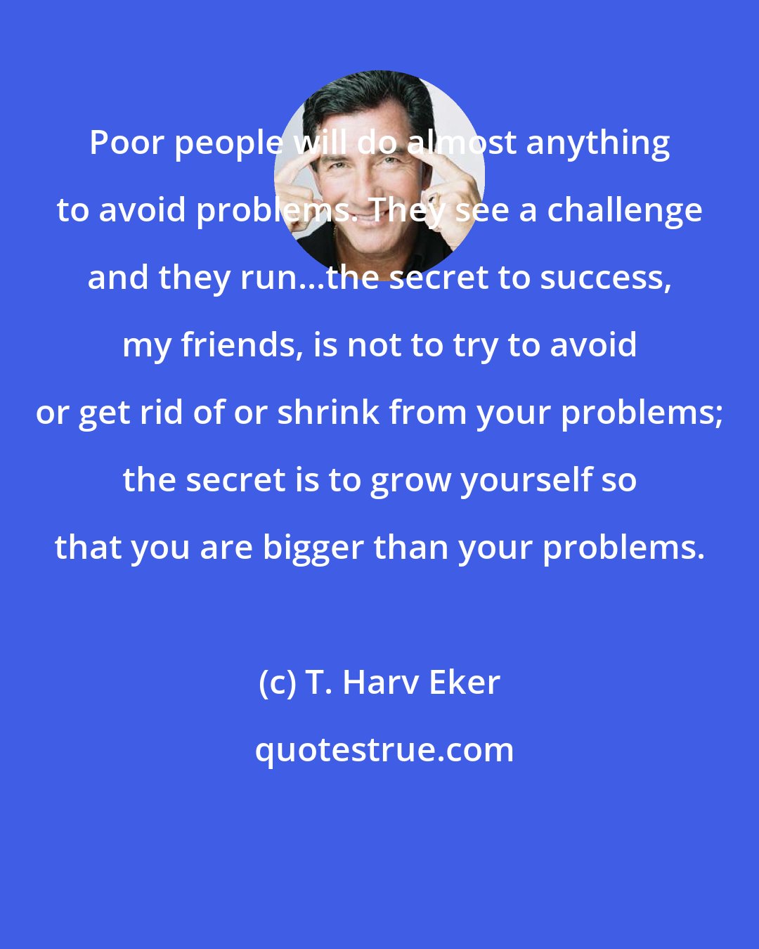 T. Harv Eker: Poor people will do almost anything to avoid problems. They see a challenge and they run...the secret to success, my friends, is not to try to avoid or get rid of or shrink from your problems; the secret is to grow yourself so that you are bigger than your problems.