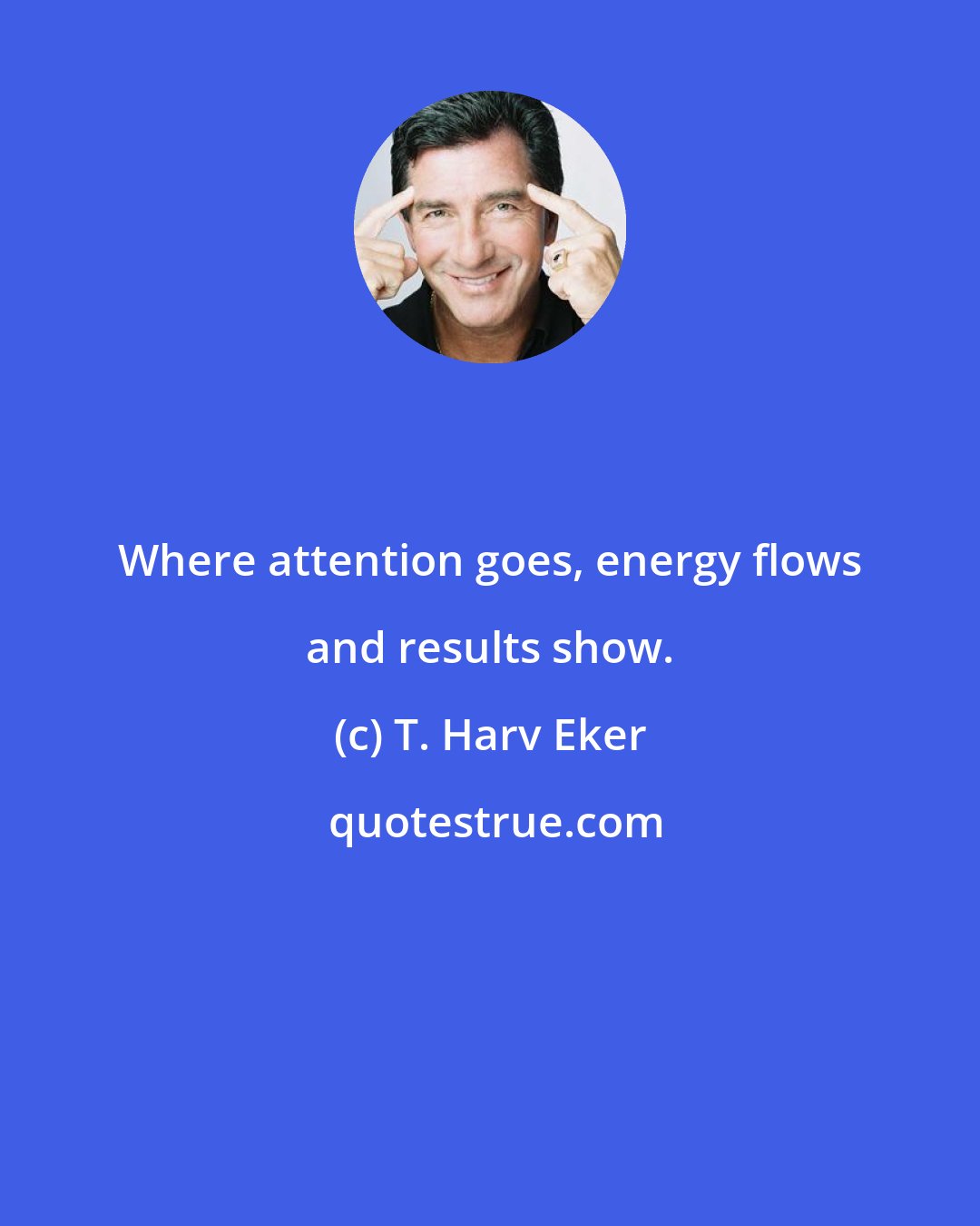 T. Harv Eker: Where attention goes, energy flows and results show.