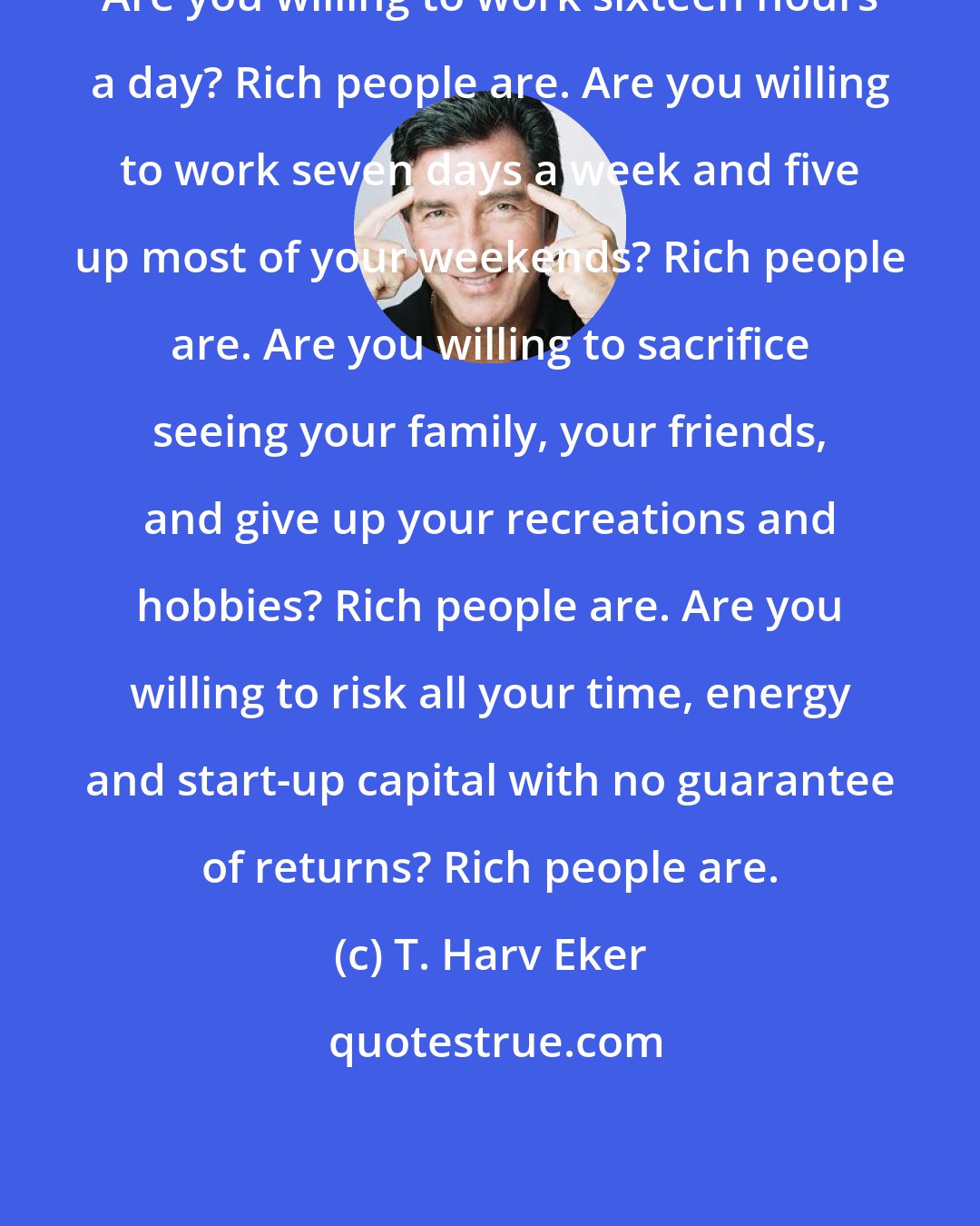 T. Harv Eker: Are you willing to work sixteen hours a day? Rich people are. Are you willing to work seven days a week and five up most of your weekends? Rich people are. Are you willing to sacrifice seeing your family, your friends, and give up your recreations and hobbies? Rich people are. Are you willing to risk all your time, energy and start-up capital with no guarantee of returns? Rich people are.