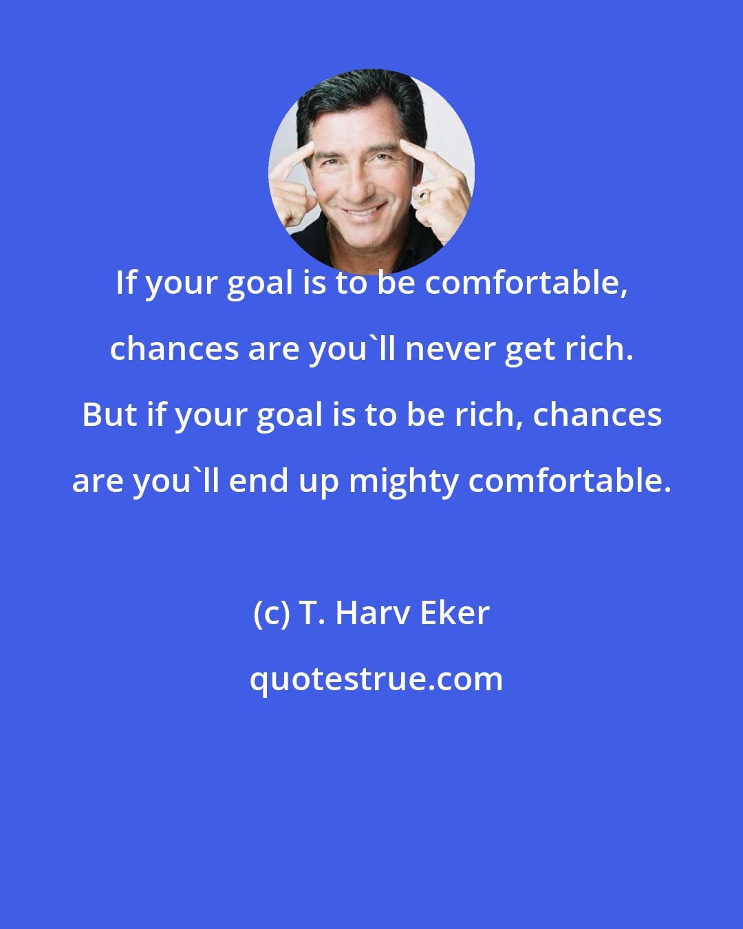 T. Harv Eker: If your goal is to be comfortable, chances are you'll never get rich. But if your goal is to be rich, chances are you'll end up mighty comfortable.