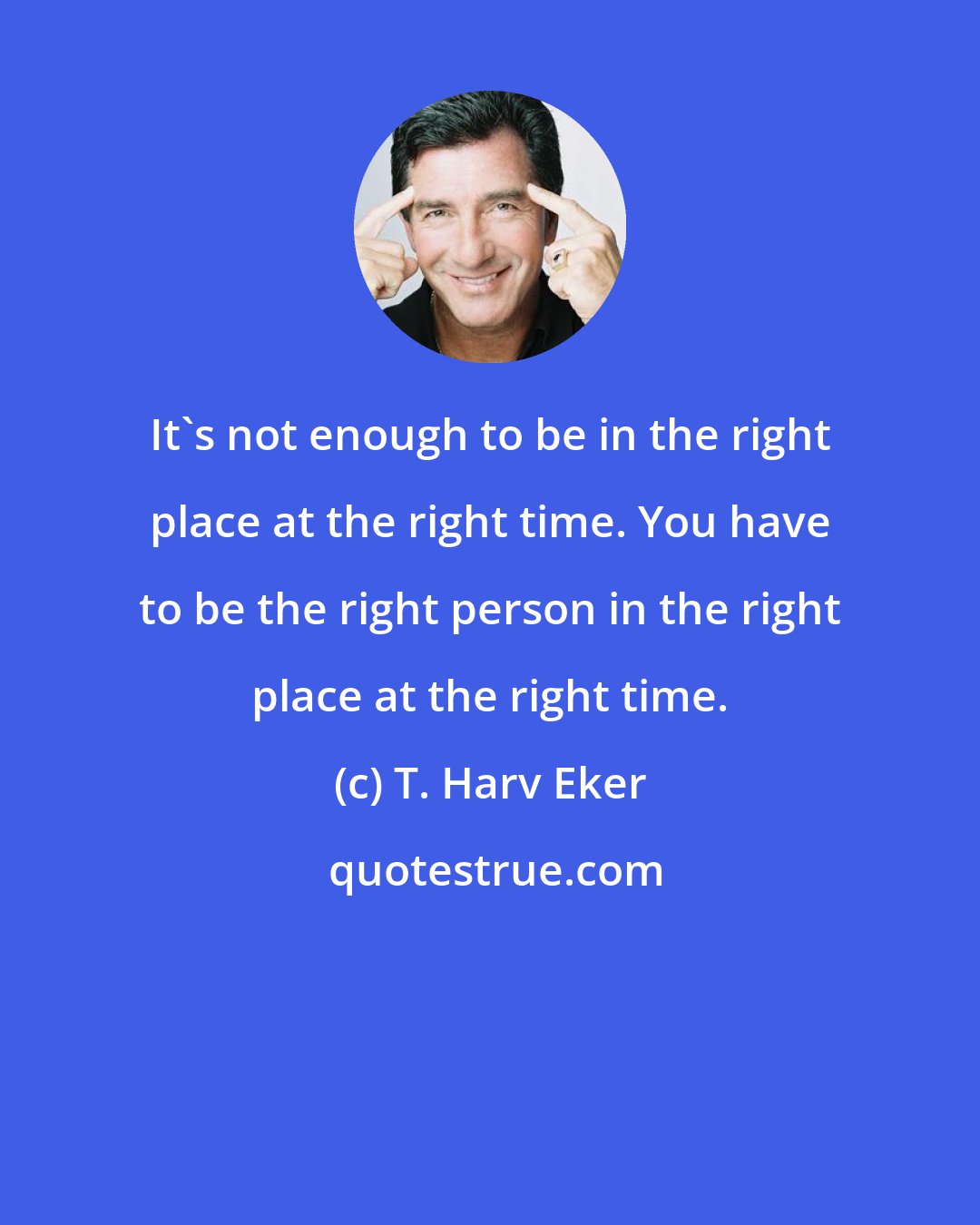 T. Harv Eker: It's not enough to be in the right place at the right time. You have to be the right person in the right place at the right time.