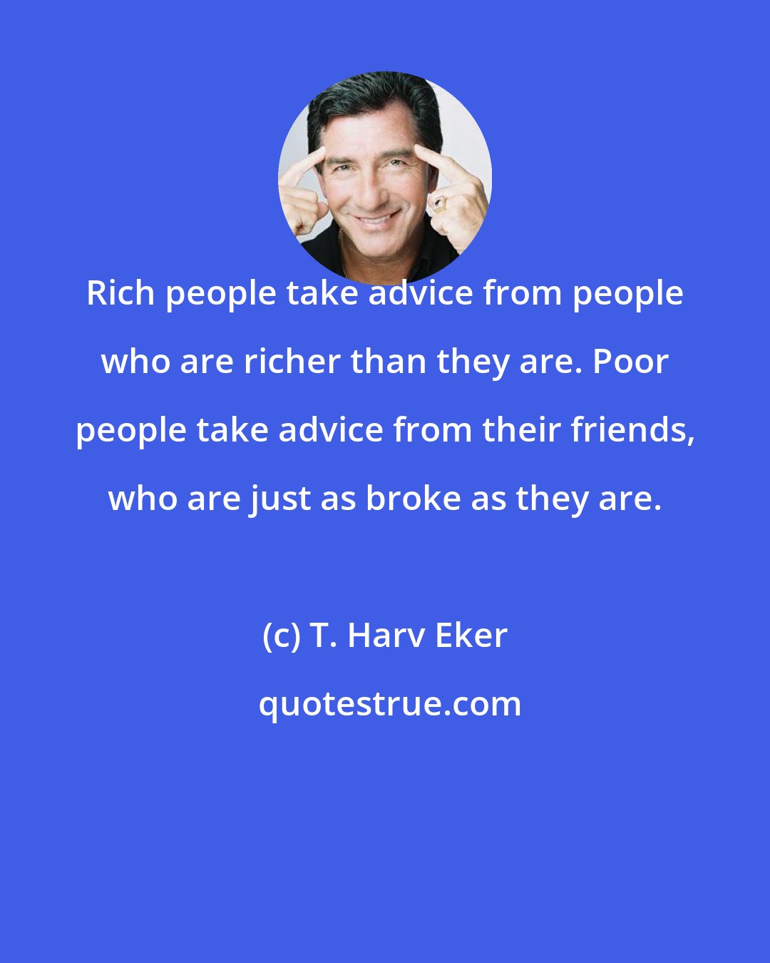 T. Harv Eker: Rich people take advice from people who are richer than they are. Poor people take advice from their friends, who are just as broke as they are.