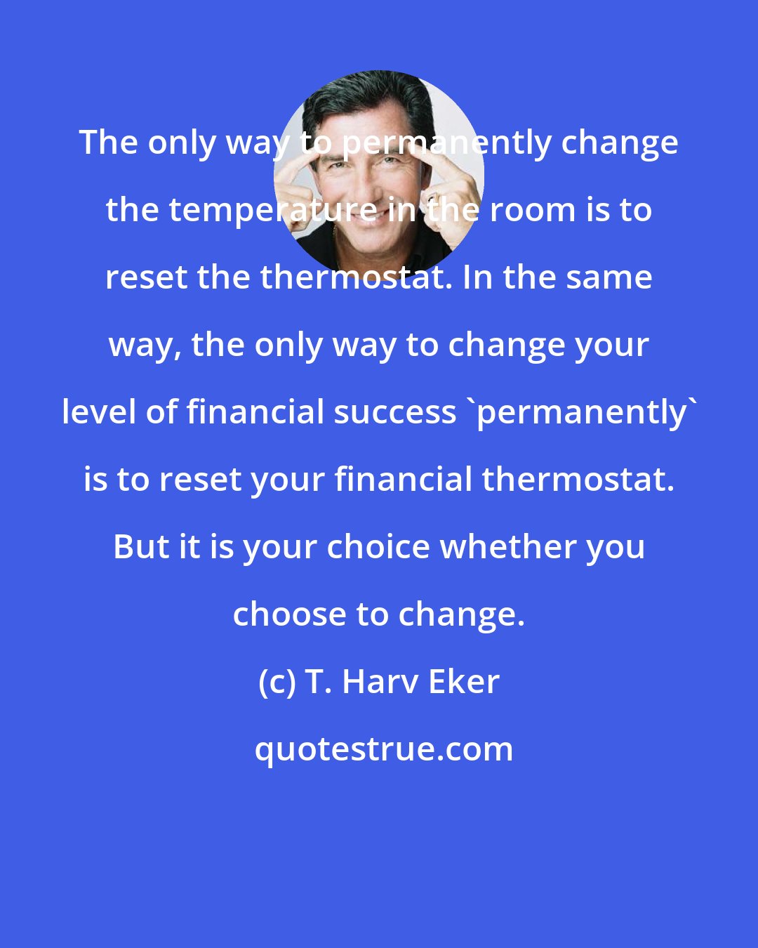 T. Harv Eker: The only way to permanently change the temperature in the room is to reset the thermostat. In the same way, the only way to change your level of financial success 'permanently' is to reset your financial thermostat. But it is your choice whether you choose to change.