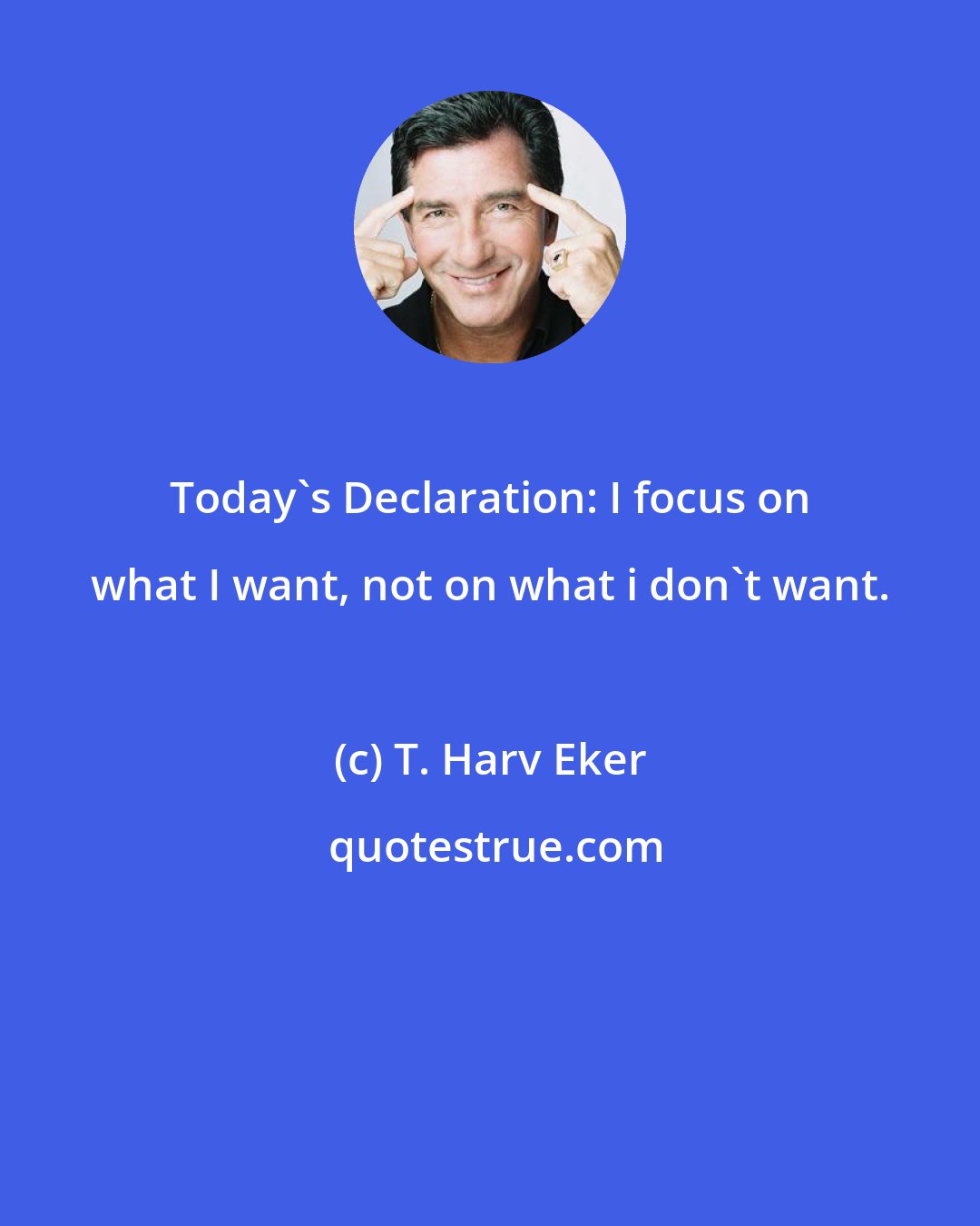 T. Harv Eker: Today's Declaration: I focus on what I want, not on what i don't want.