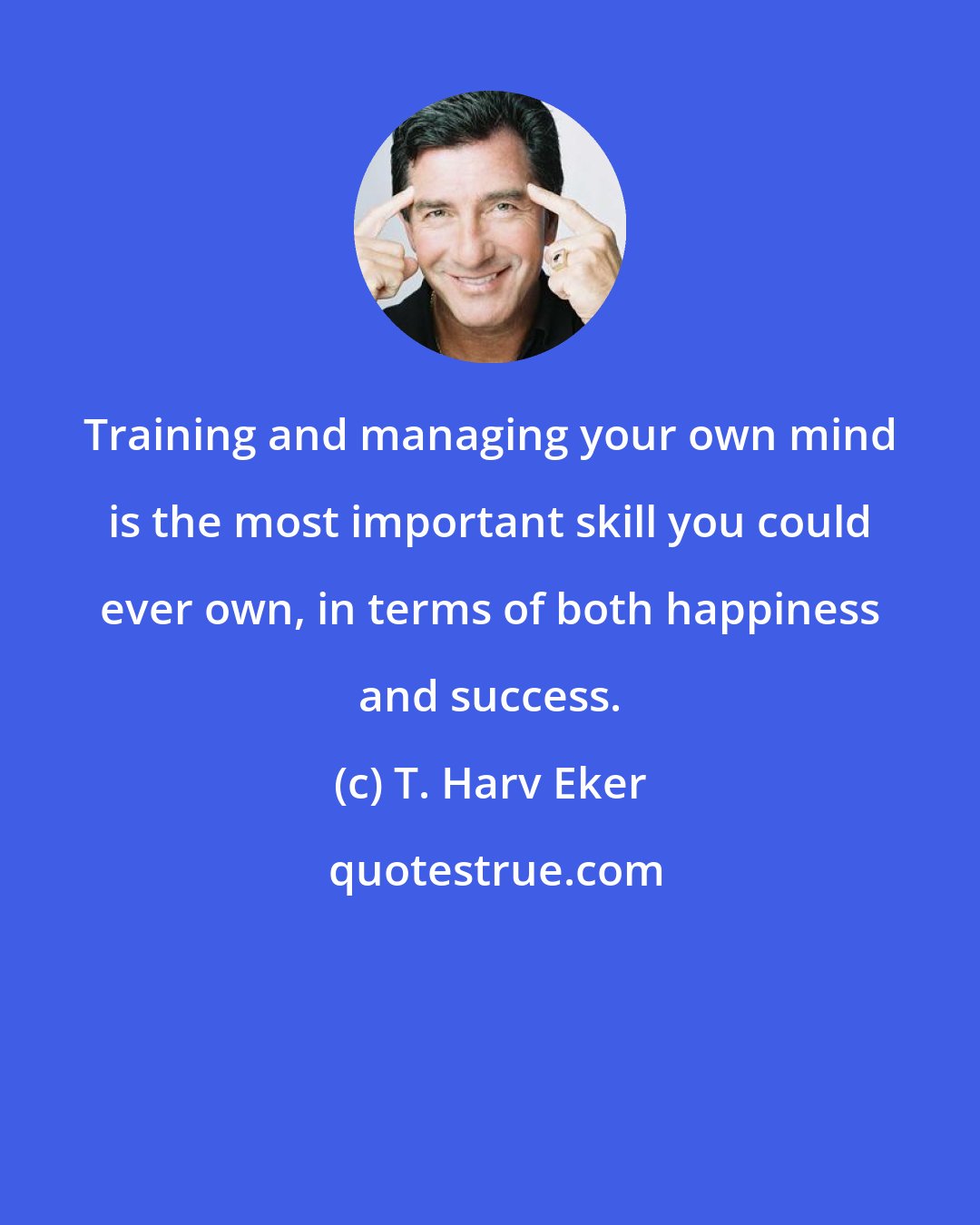 T. Harv Eker: Training and managing your own mind is the most important skill you could ever own, in terms of both happiness and success.