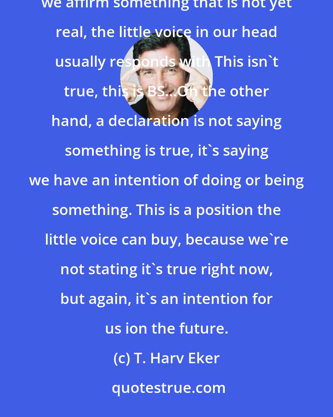 T. Harv Eker: An affirmation states that a goal is already happening. I'm not crazy about this because, often when we affirm something that is not yet real, the little voice in our head usually responds with This isn't true, this is BS...On the other hand, a declaration is not saying something is true, it's saying we have an intention of doing or being something. This is a position the little voice can buy, because we're not stating it's true right now, but again, it's an intention for us ion the future.