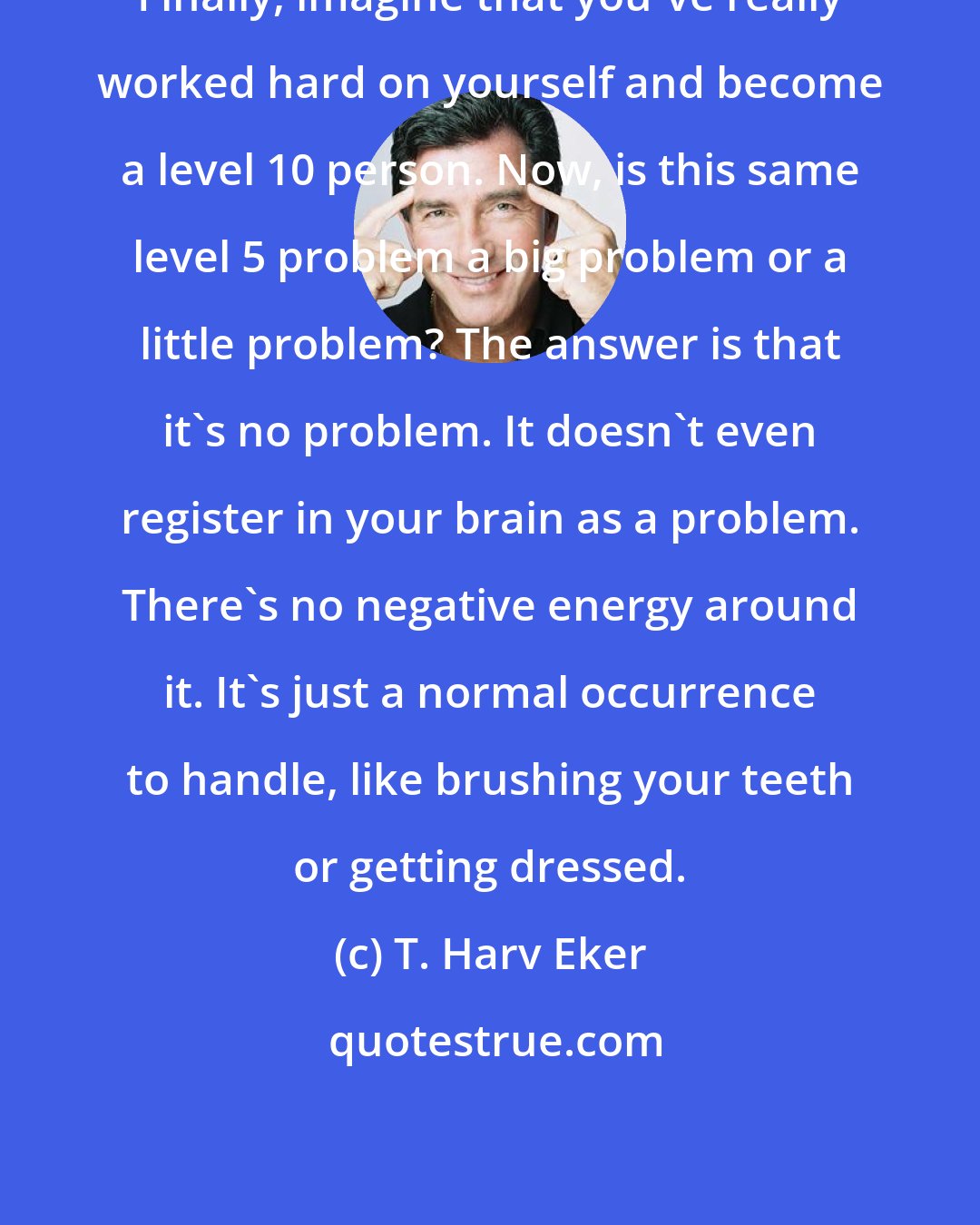 T. Harv Eker: Finally, imagine that you've really worked hard on yourself and become a level 10 person. Now, is this same level 5 problem a big problem or a little problem? The answer is that it's no problem. It doesn't even register in your brain as a problem. There's no negative energy around it. It's just a normal occurrence to handle, like brushing your teeth or getting dressed.