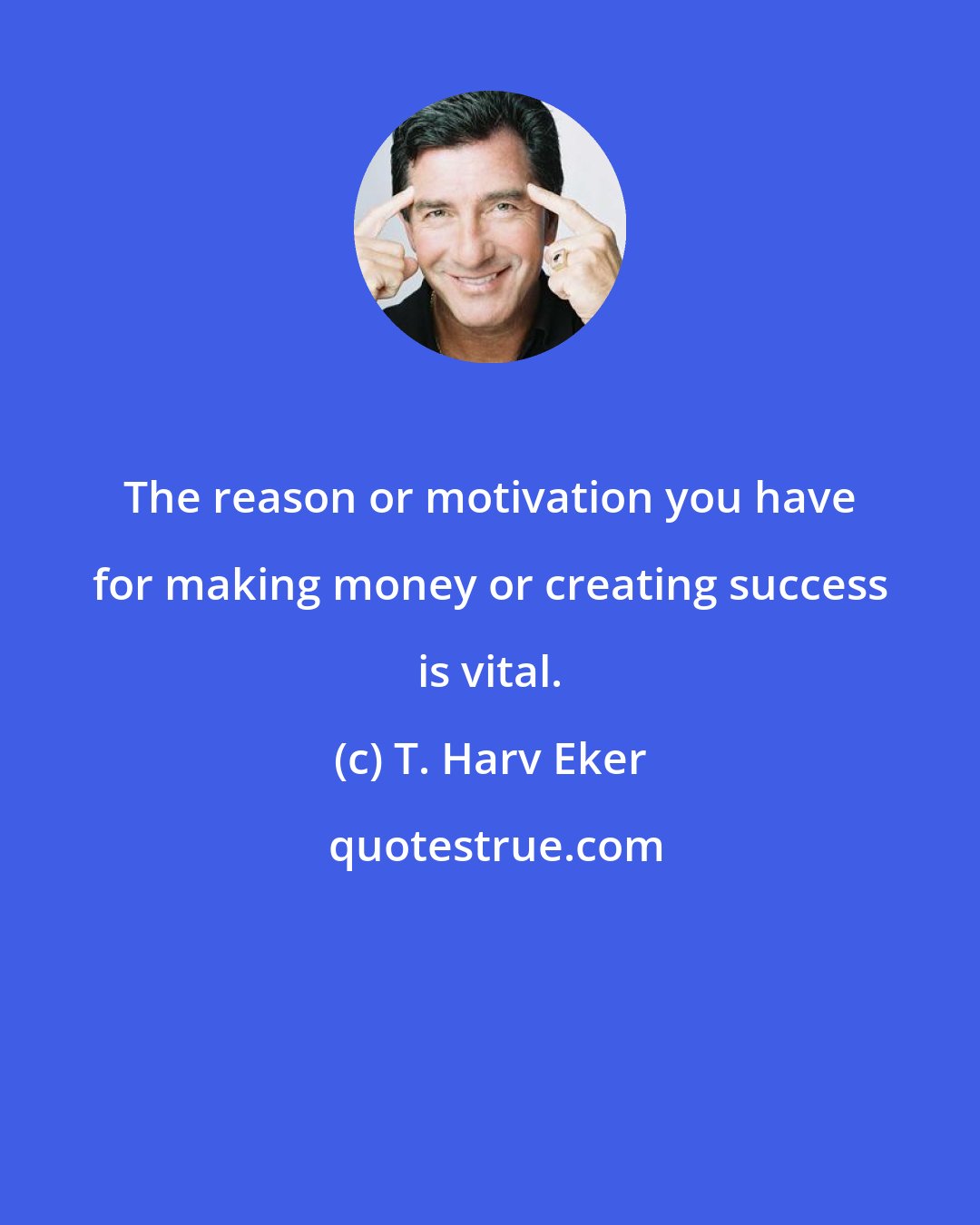 T. Harv Eker: The reason or motivation you have for making money or creating success is vital.