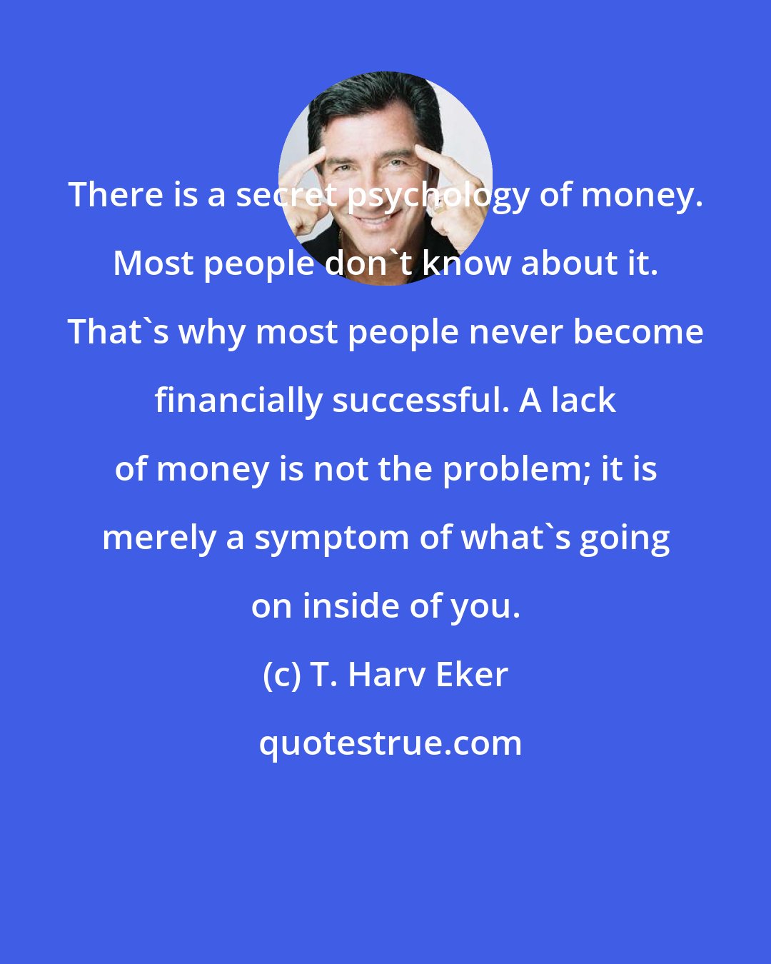 T. Harv Eker: There is a secret psychology of money. Most people don't know about it. That's why most people never become financially successful. A lack of money is not the problem; it is merely a symptom of what's going on inside of you.