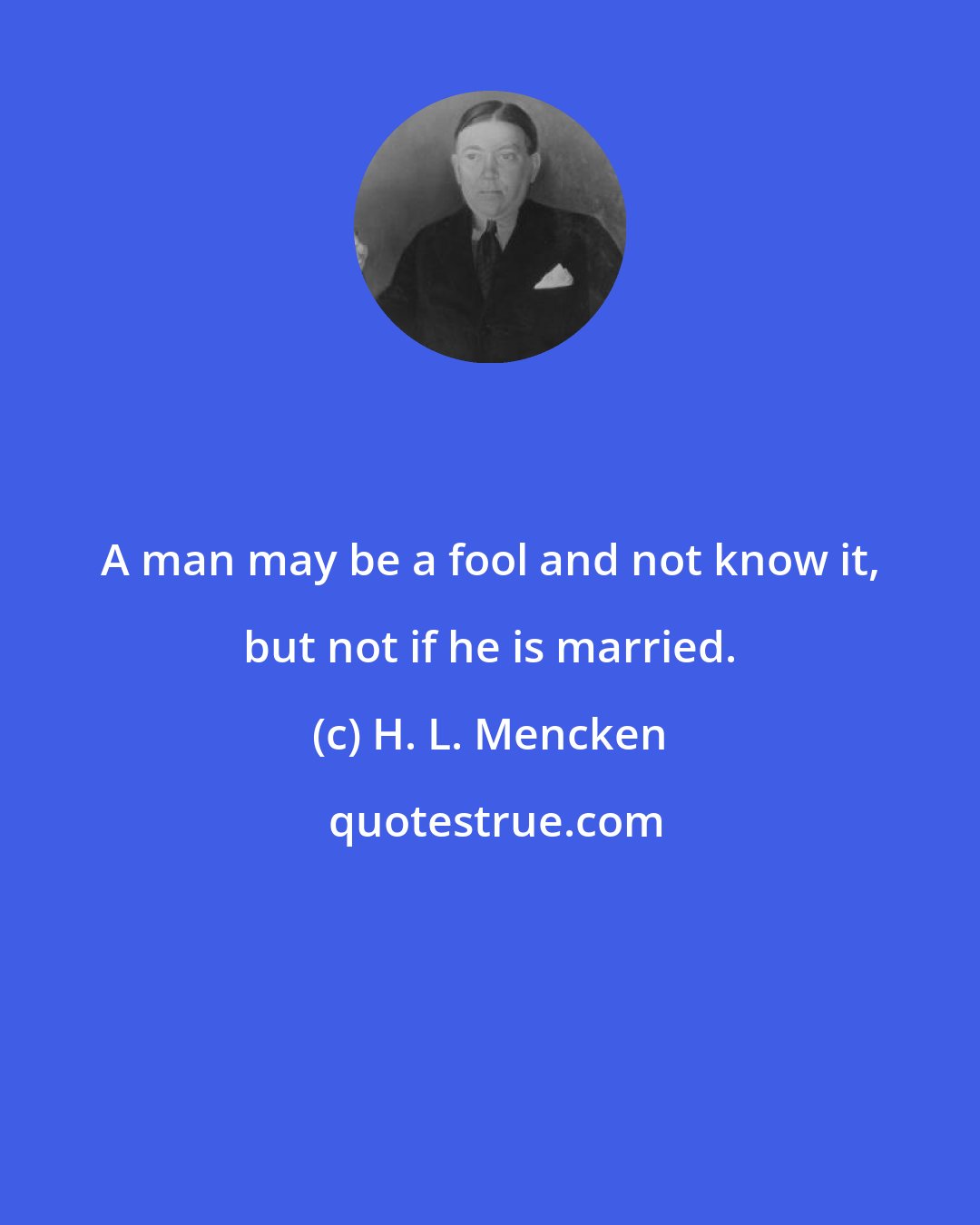 H. L. Mencken: A man may be a fool and not know it, but not if he is married.