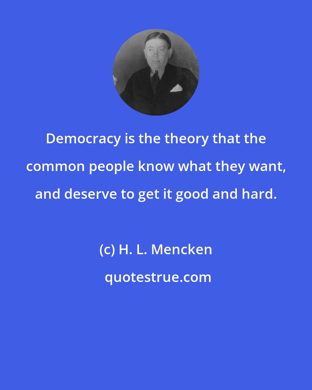 H. L. Mencken: Democracy is the theory that the common people know what they want, and deserve to get it good and hard.