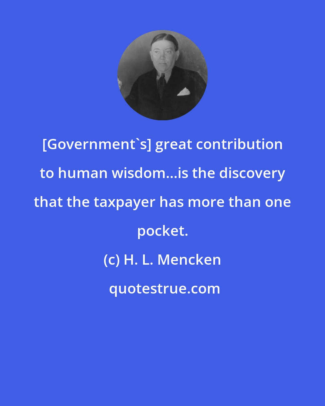H. L. Mencken: [Government's] great contribution to human wisdom...is the discovery that the taxpayer has more than one pocket.