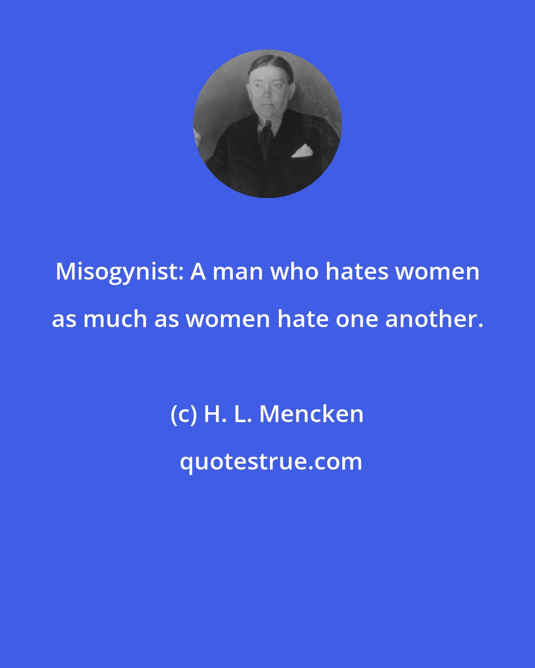 H. L. Mencken: Misogynist: A man who hates women as much as women hate one another.