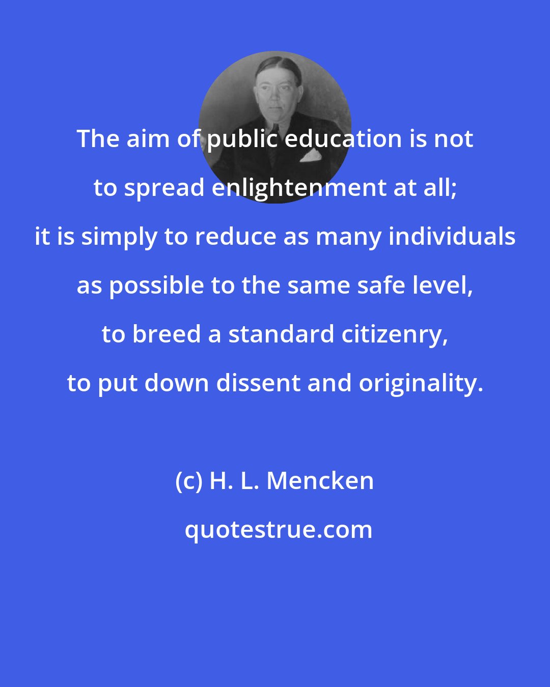 H. L. Mencken: The aim of public education is not to spread enlightenment at all; it is simply to reduce as many individuals as possible to the same safe level, to breed a standard citizenry, to put down dissent and originality.