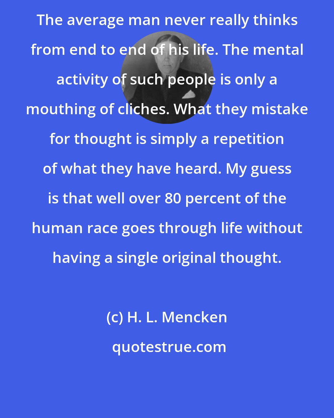 H. L. Mencken: The average man never really thinks from end to end of his life. The mental activity of such people is only a mouthing of cliches. What they mistake for thought is simply a repetition of what they have heard. My guess is that well over 80 percent of the human race goes through life without having a single original thought.