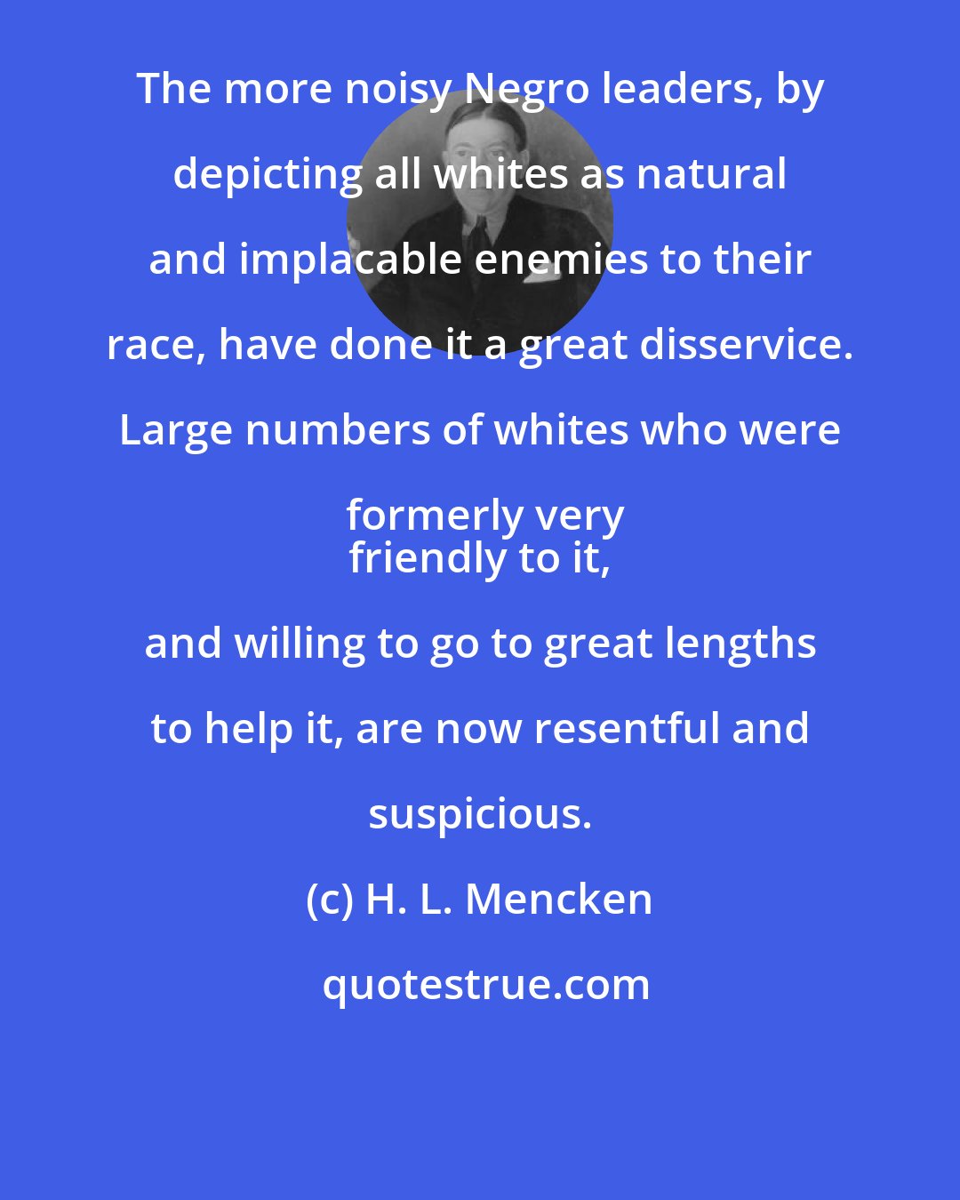 H. L. Mencken: The more noisy Negro leaders, by depicting all whites as natural and implacable enemies to their race, have done it a great disservice. Large numbers of whites who were formerly very
 friendly to it, and willing to go to great lengths to help it, are now resentful and suspicious.