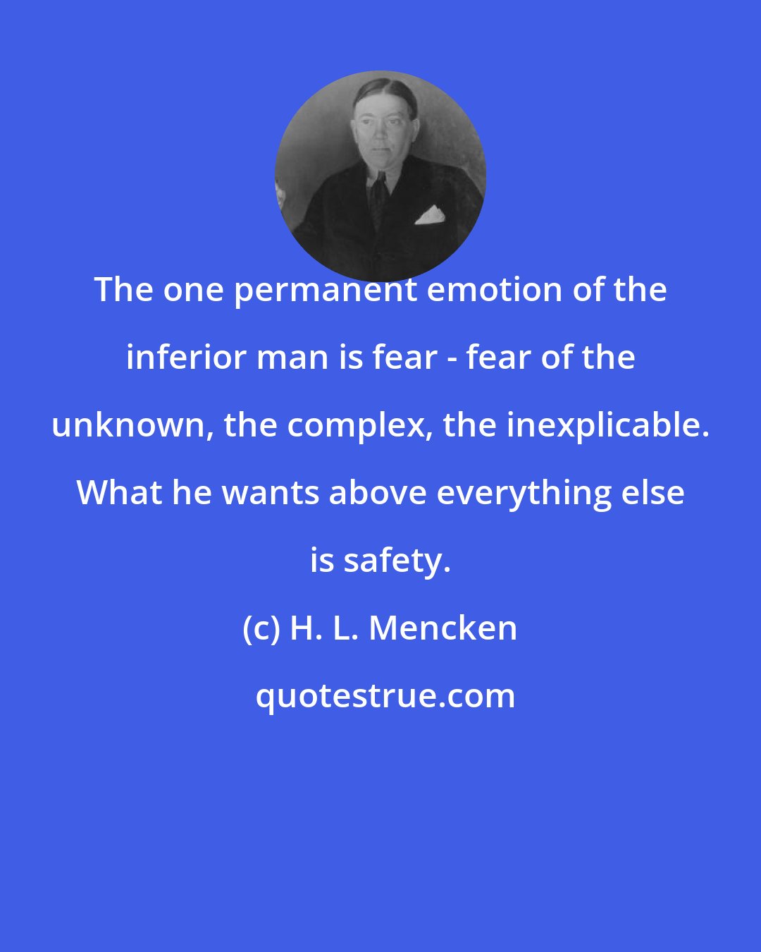 H. L. Mencken: The one permanent emotion of the inferior man is fear - fear of the unknown, the complex, the inexplicable. What he wants above everything else is safety.