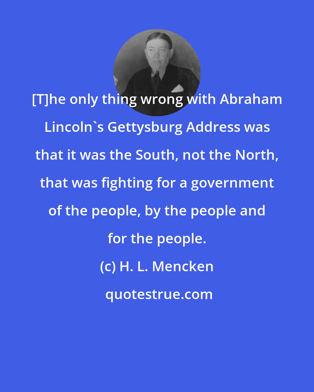 H. L. Mencken: [T]he only thing wrong with Abraham Lincoln's Gettysburg Address was that it was the South, not the North, that was fighting for a government of the people, by the people and for the people.