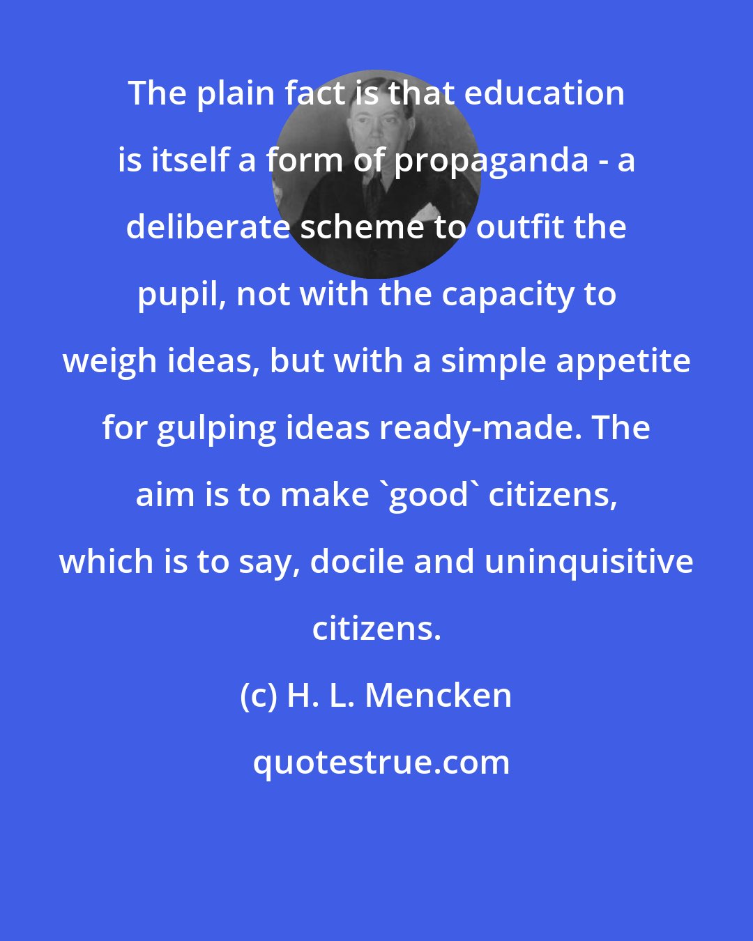 H. L. Mencken: The plain fact is that education is itself a form of propaganda - a deliberate scheme to outfit the pupil, not with the capacity to weigh ideas, but with a simple appetite for gulping ideas ready-made. The aim is to make 'good' citizens, which is to say, docile and uninquisitive citizens.