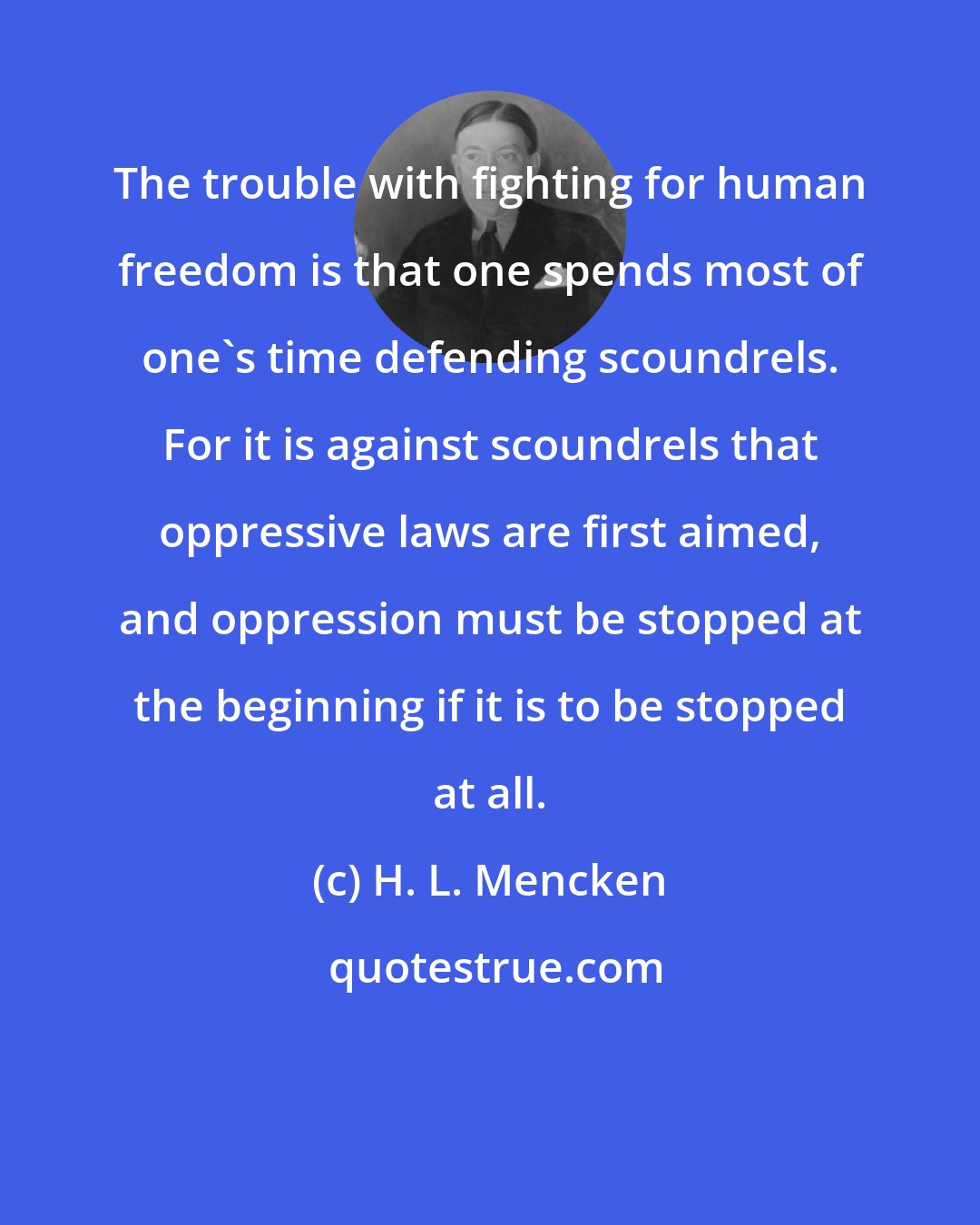 H. L. Mencken: The trouble with fighting for human freedom is that one spends most of one's time defending scoundrels. For it is against scoundrels that oppressive laws are first aimed, and oppression must be stopped at the beginning if it is to be stopped at all.