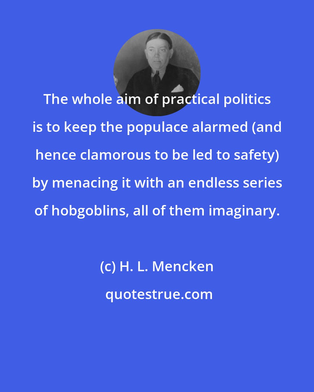 H. L. Mencken: The whole aim of practical politics is to keep the populace alarmed (and hence clamorous to be led to safety) by menacing it with an endless series of hobgoblins, all of them imaginary.