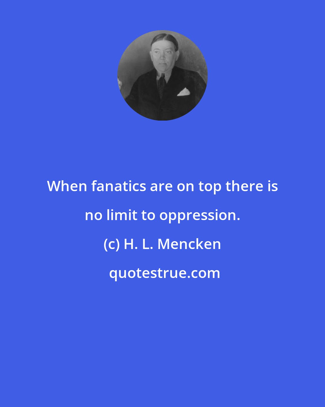 H. L. Mencken: When fanatics are on top there is no limit to oppression.