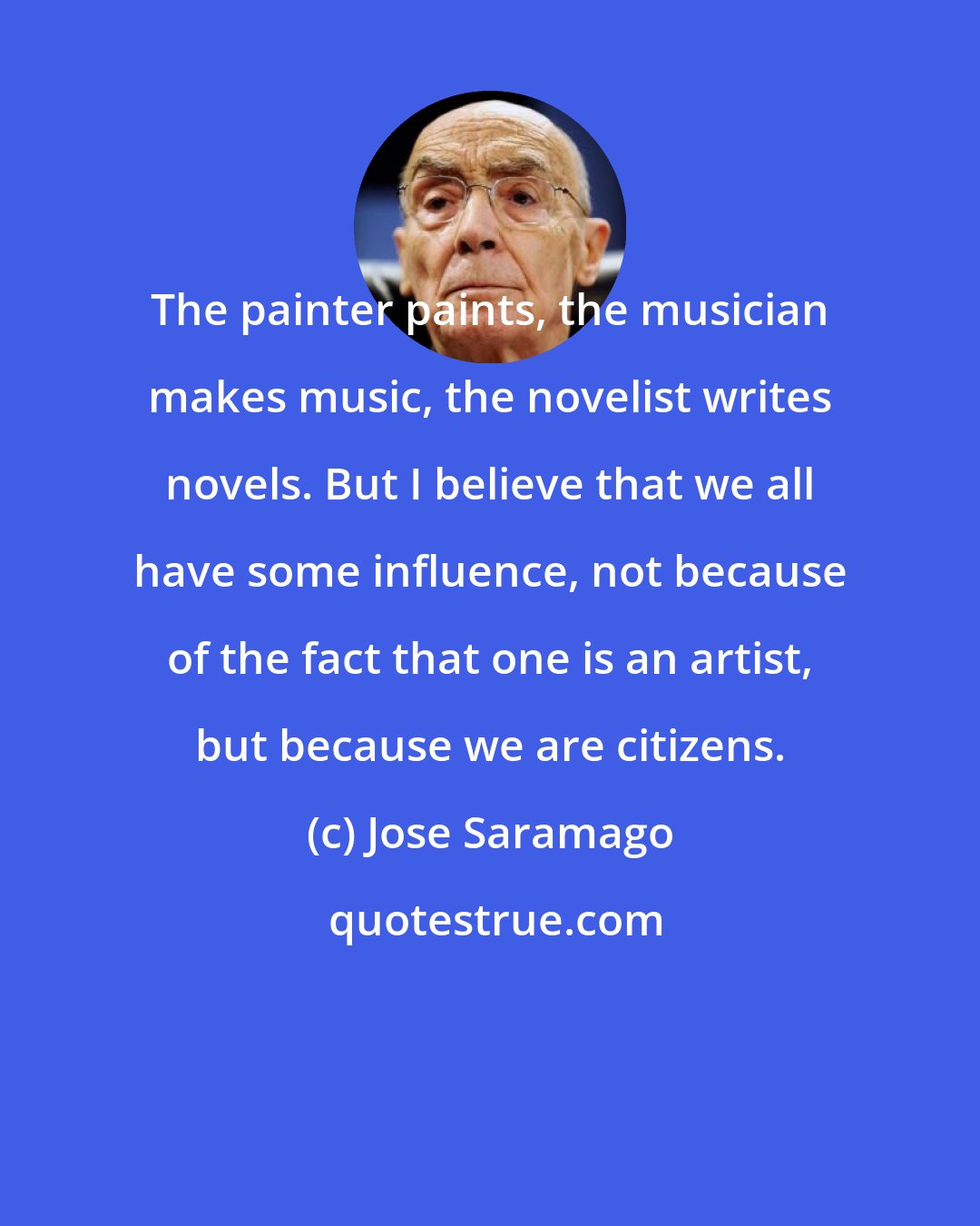 Jose Saramago: The painter paints, the musician makes music, the novelist writes novels. But I believe that we all have some influence, not because of the fact that one is an artist, but because we are citizens.