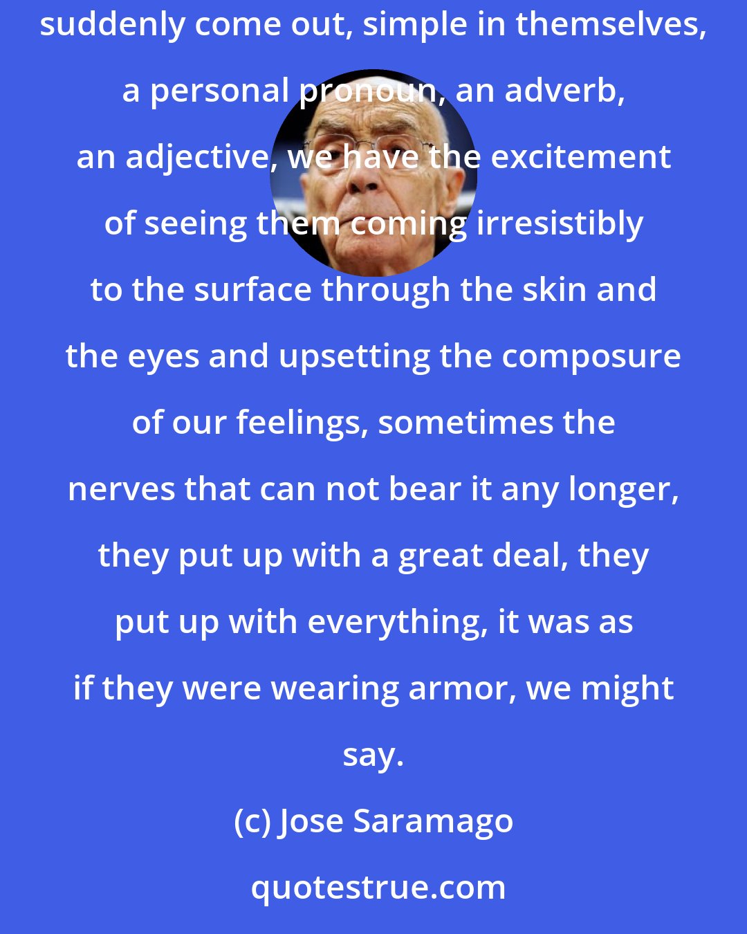 Jose Saramago: Words are like that, they deceive, they pile up, it seems they do not know where to go, and, suddenly, because of two or three or four that suddenly come out, simple in themselves, a personal pronoun, an adverb, an adjective, we have the excitement of seeing them coming irresistibly to the surface through the skin and the eyes and upsetting the composure of our feelings, sometimes the nerves that can not bear it any longer, they put up with a great deal, they put up with everything, it was as if they were wearing armor, we might say.