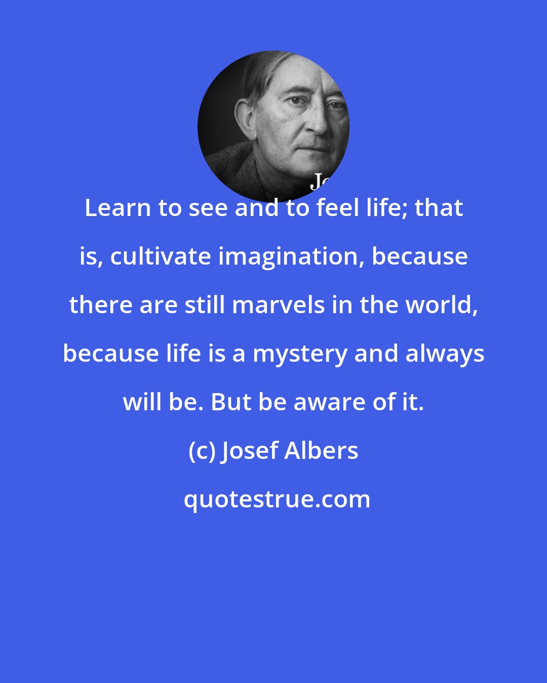 Josef Albers: Learn to see and to feel life; that is, cultivate imagination, because there are still marvels in the world, because life is a mystery and always will be. But be aware of it.