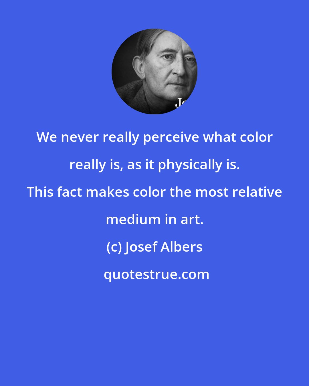 Josef Albers: We never really perceive what color really is, as it physically is. This fact makes color the most relative medium in art.