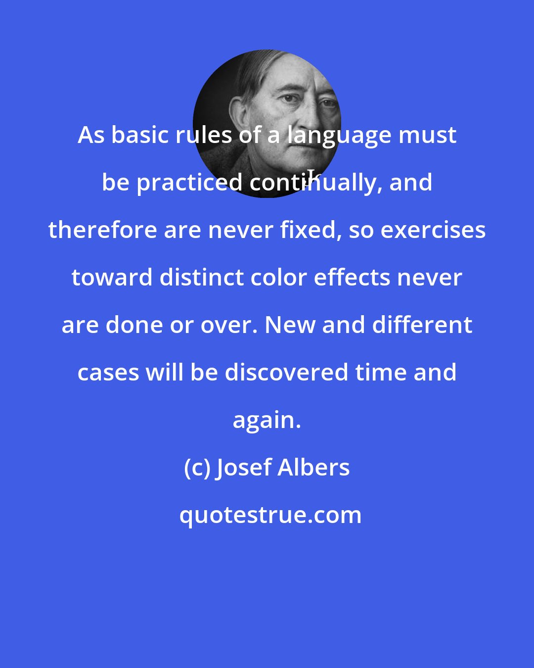 Josef Albers: As basic rules of a language must be practiced continually, and therefore are never fixed, so exercises toward distinct color effects never are done or over. New and different cases will be discovered time and again.